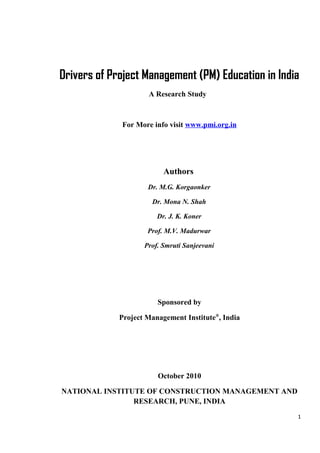 Drivers of Project Management (PM) Education in India
A Research Study
For More info visit www.pmi.org.in
Authors
Dr. M.G. Korgaonker
Dr. Mona N. Shah
Dr. J. K. Koner
Prof. M.V. Madurwar
Prof. Smruti Sanjeevani
Sponsored by
Project Management Institute®
, India
October 2010
NATIONAL INSTITUTE OF CONSTRUCTION MANAGEMENT AND
RESEARCH, PUNE, INDIA
1
 