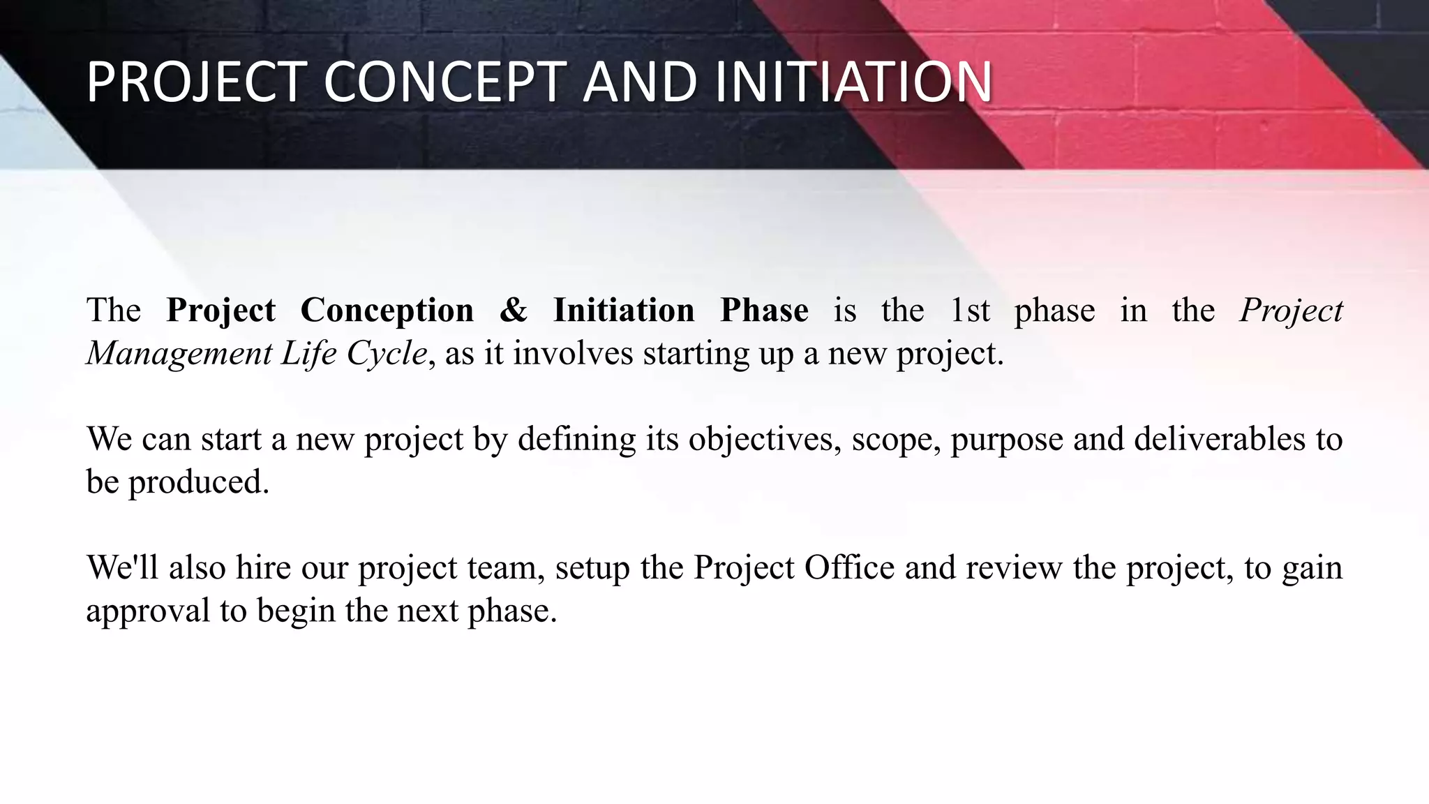 PROJECT CONCEPT AND INITIATION
The Project Conception & Initiation Phase is the 1st phase in the Project
Management Life Cycle, as it involves starting up a new project.
We can start a new project by defining its objectives, scope, purpose and deliverables to
be produced.
We'll also hire our project team, setup the Project Office and review the project, to gain
approval to begin the next phase.
 