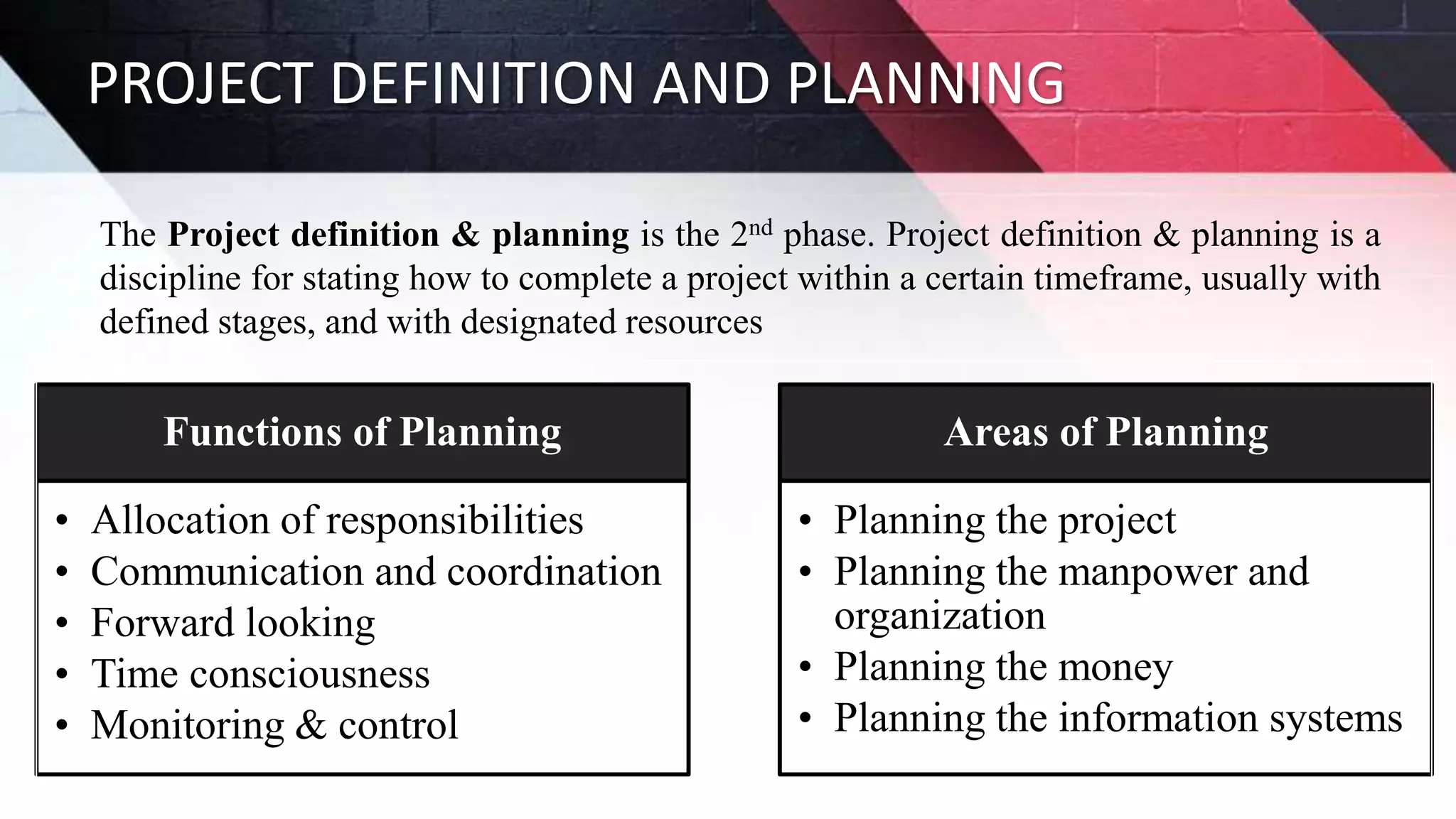 PROJECT DEFINITION AND PLANNING
The Project definition & planning is the 2nd phase. Project definition & planning is a
discipline for stating how to complete a project within a certain timeframe, usually with
defined stages, and with designated resources
Functions of Planning
• Allocation of responsibilities
• Communication and coordination
• Forward looking
• Time consciousness
• Monitoring & control
Areas of Planning
• Planning the project
• Planning the manpower and
organization
• Planning the money
• Planning the information systems
 