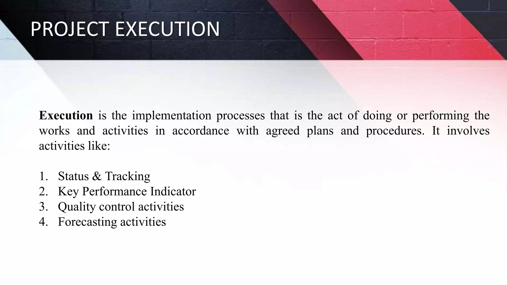 PROJECT EXECUTION
Execution is the implementation processes that is the act of doing or performing the
works and activities in accordance with agreed plans and procedures. It involves
activities like:
1. Status & Tracking
2. Key Performance Indicator
3. Quality control activities
4. Forecasting activities
 