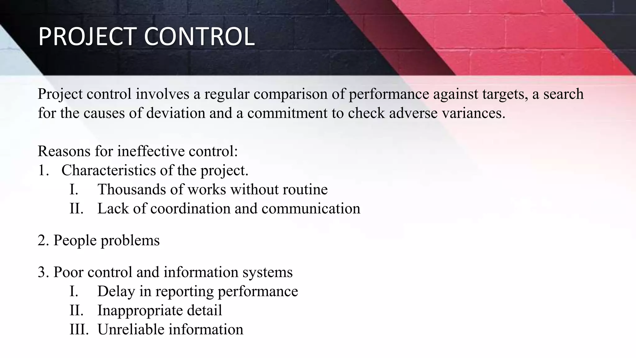 PROJECT CONTROL
Project control involves a regular comparison of performance against targets, a search
for the causes of deviation and a commitment to check adverse variances.
Reasons for ineffective control:
1. Characteristics of the project.
I. Thousands of works without routine
II. Lack of coordination and communication
2. People problems
3. Poor control and information systems
I. Delay in reporting performance
II. Inappropriate detail
III. Unreliable information
 