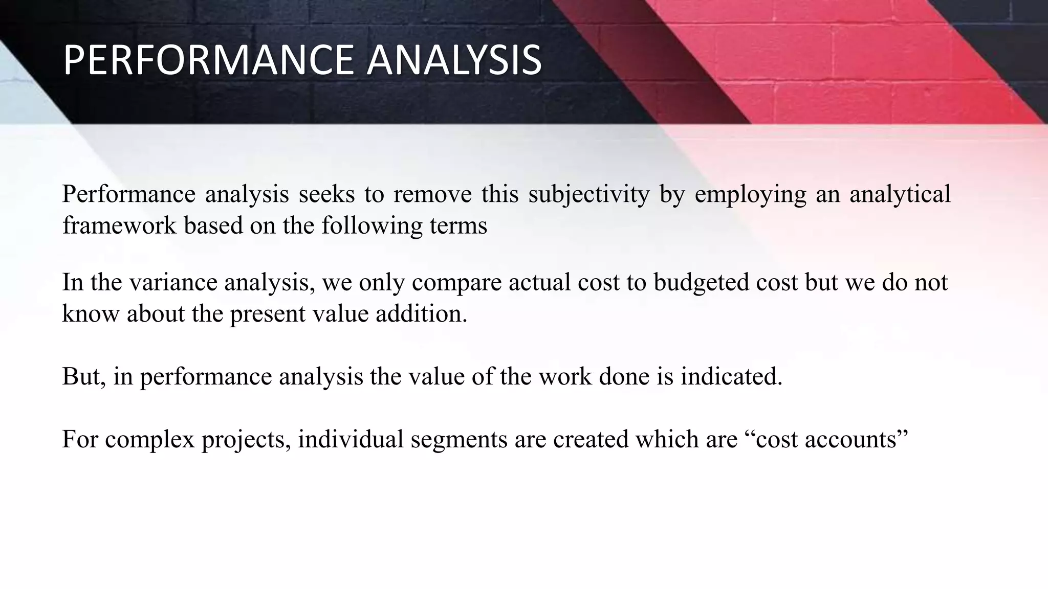 PERFORMANCE ANALYSIS
Performance analysis seeks to remove this subjectivity by employing an analytical
framework based on the following terms
In the variance analysis, we only compare actual cost to budgeted cost but we do not
know about the present value addition.
But, in performance analysis the value of the work done is indicated.
For complex projects, individual segments are created which are “cost accounts”
 