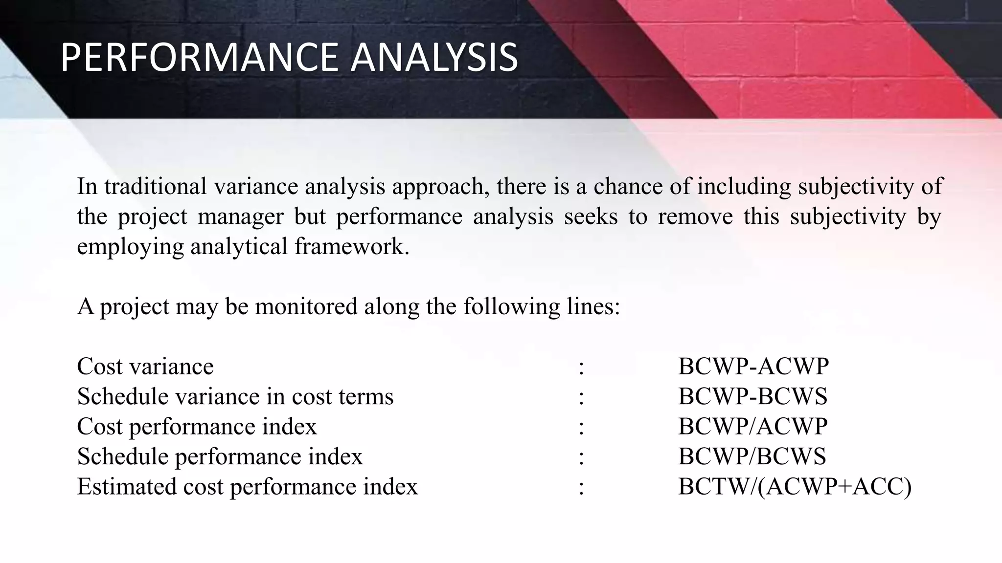 PERFORMANCE ANALYSIS
In traditional variance analysis approach, there is a chance of including subjectivity of
the project manager but performance analysis seeks to remove this subjectivity by
employing analytical framework.
A project may be monitored along the following lines:
Cost variance : BCWP-ACWP
Schedule variance in cost terms : BCWP-BCWS
Cost performance index : BCWP/ACWP
Schedule performance index : BCWP/BCWS
Estimated cost performance index : BCTW/(ACWP+ACC)
 