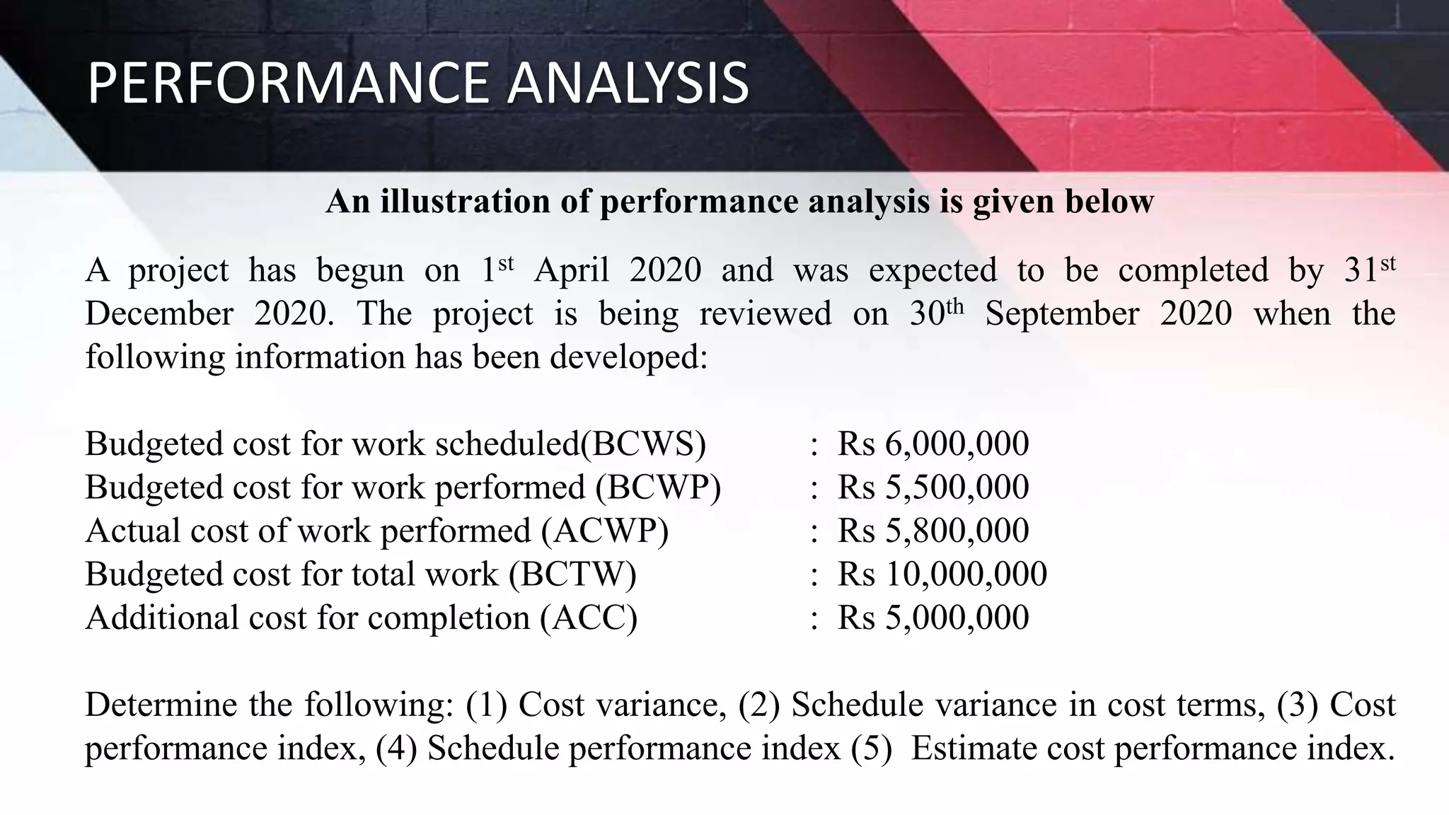 PERFORMANCE ANALYSIS
An illustration of performance analysis is given below
A project has begun on 1st April 2020 and was expected to be completed by 31st
December 2020. The project is being reviewed on 30th September 2020 when the
following information has been developed:
Budgeted cost for work scheduled(BCWS) : Rs 6,000,000
Budgeted cost for work performed (BCWP) : Rs 5,500,000
Actual cost of work performed (ACWP) : Rs 5,800,000
Budgeted cost for total work (BCTW) : Rs 10,000,000
Additional cost for completion (ACC) : Rs 5,000,000
Determine the following: (1) Cost variance, (2) Schedule variance in cost terms, (3) Cost
performance index, (4) Schedule performance index (5) Estimate cost performance index.
 