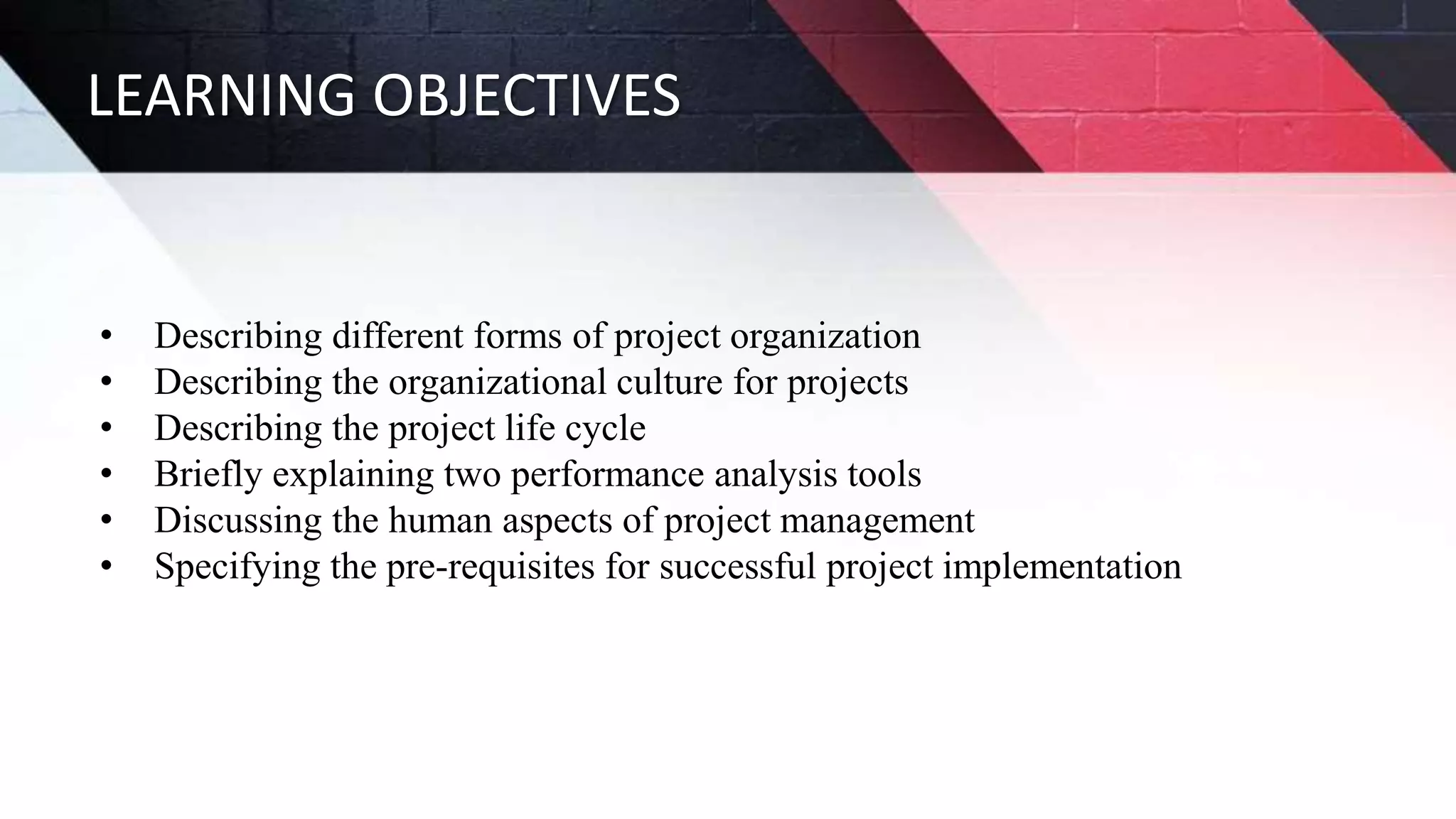 LEARNING OBJECTIVES
• Describing different forms of project organization
• Describing the organizational culture for projects
• Describing the project life cycle
• Briefly explaining two performance analysis tools
• Discussing the human aspects of project management
• Specifying the pre-requisites for successful project implementation
 