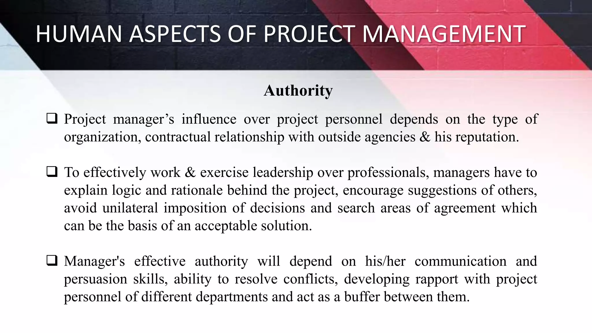 HUMAN ASPECTS OF PROJECT MANAGEMENT
Authority
 Project manager’s influence over project personnel depends on the type of
organization, contractual relationship with outside agencies & his reputation.
 To effectively work & exercise leadership over professionals, managers have to
explain logic and rationale behind the project, encourage suggestions of others,
avoid unilateral imposition of decisions and search areas of agreement which
can be the basis of an acceptable solution.
 Manager's effective authority will depend on his/her communication and
persuasion skills, ability to resolve conflicts, developing rapport with project
personnel of different departments and act as a buffer between them.
 
