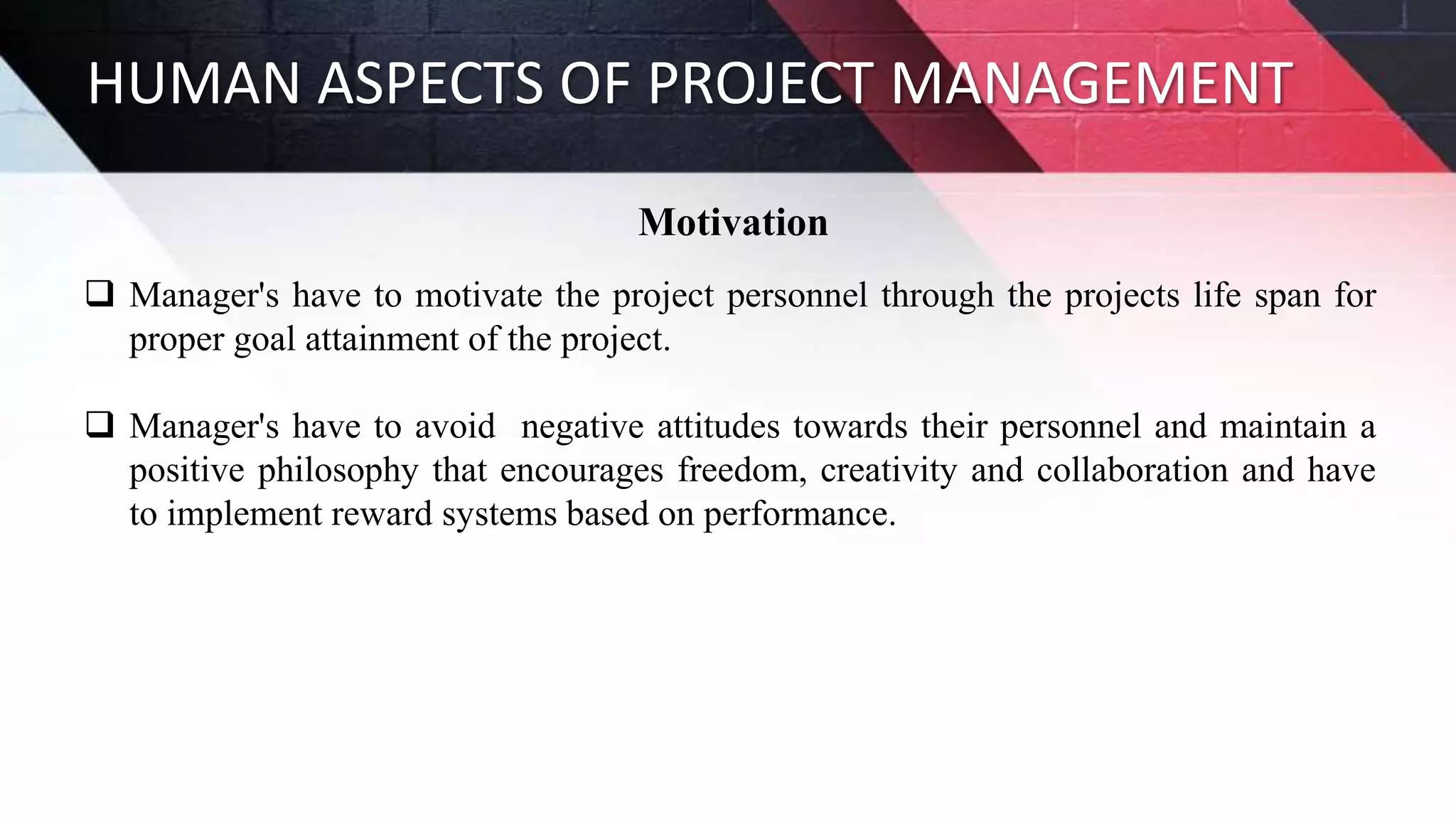 HUMAN ASPECTS OF PROJECT MANAGEMENT
Motivation
 Manager's have to motivate the project personnel through the projects life span for
proper goal attainment of the project.
 Manager's have to avoid negative attitudes towards their personnel and maintain a
positive philosophy that encourages freedom, creativity and collaboration and have
to implement reward systems based on performance.
 