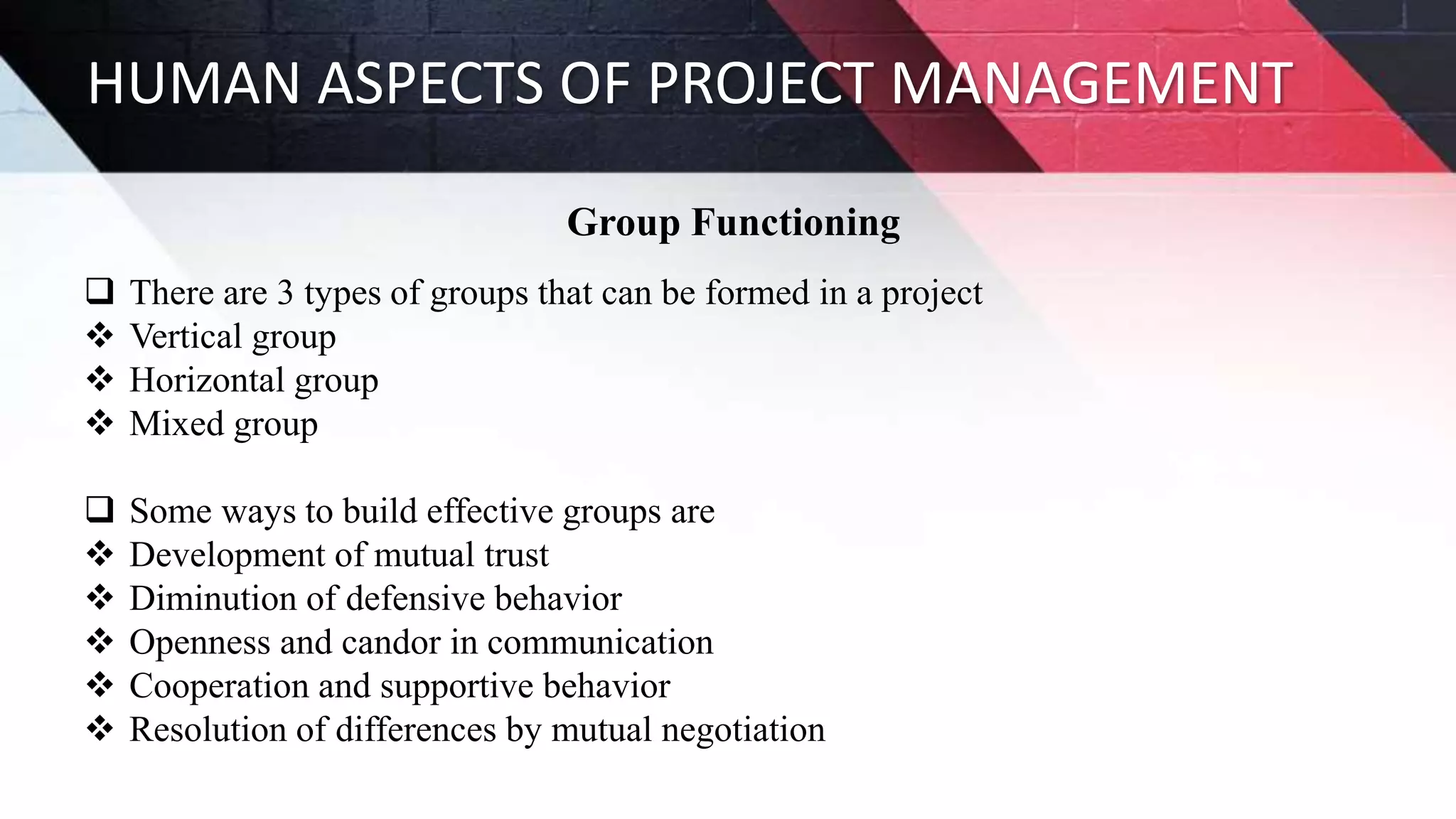 HUMAN ASPECTS OF PROJECT MANAGEMENT
Group Functioning
 There are 3 types of groups that can be formed in a project
 Vertical group
 Horizontal group
 Mixed group
 Some ways to build effective groups are
 Development of mutual trust
 Diminution of defensive behavior
 Openness and candor in communication
 Cooperation and supportive behavior
 Resolution of differences by mutual negotiation
 