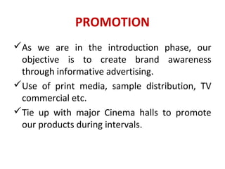 PROMOTION
As we are in the introduction phase, our
objective is to create brand awareness
through informative advertising.
Use of print media, sample distribution, TV
commercial etc.
Tie up with major Cinema halls to promote
our products during intervals.
 