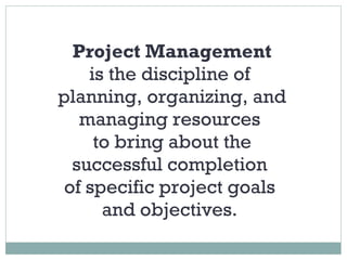 Project Management is the discipline of  planning, organizing, and managing resources  to bring about the successful completion  of specific project goals  and objectives.  