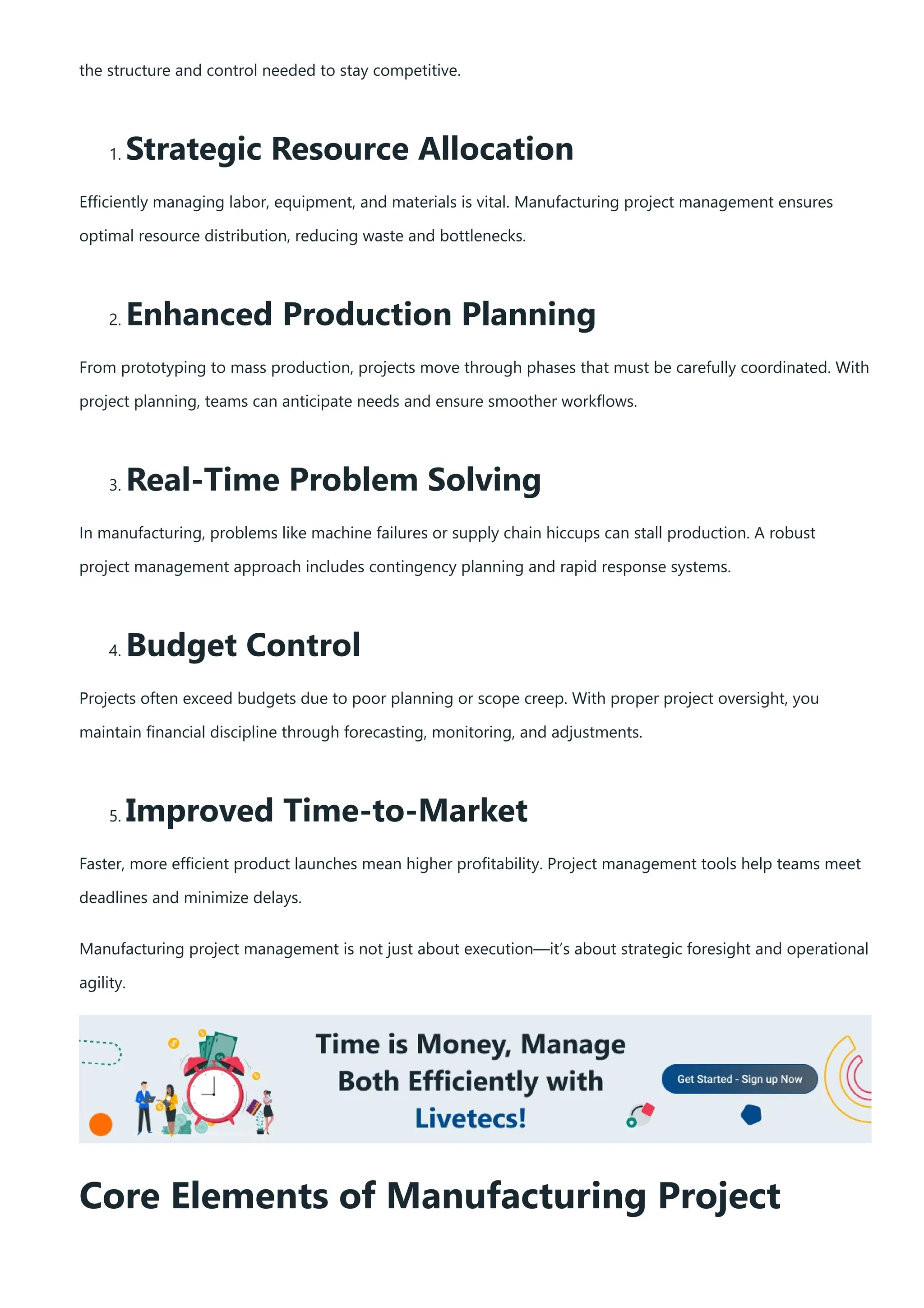 the structure and control needed to stay competitive.
1. Strategic Resource Allocation
Efficiently managing labor, equipment, and materials is vital. Manufacturing project management ensures
optimal resource distribution, reducing waste and bottlenecks.
2. Enhanced Production Planning
From prototyping to mass production, projects move through phases that must be carefully coordinated. With
project planning, teams can anticipate needs and ensure smoother workflows.
3. Real-Time Problem Solving
In manufacturing, problems like machine failures or supply chain hiccups can stall production. A robust
project management approach includes contingency planning and rapid response systems.
4. Budget Control
Projects often exceed budgets due to poor planning or scope creep. With proper project oversight, you
maintain financial discipline through forecasting, monitoring, and adjustments.
5. Improved Time-to-Market
Faster, more efficient product launches mean higher profitability. Project management tools help teams meet
deadlines and minimize delays.
Manufacturing project management is not just about execution—it’s about strategic foresight and operational
agility.
Core Elements of Manufacturing Project
 