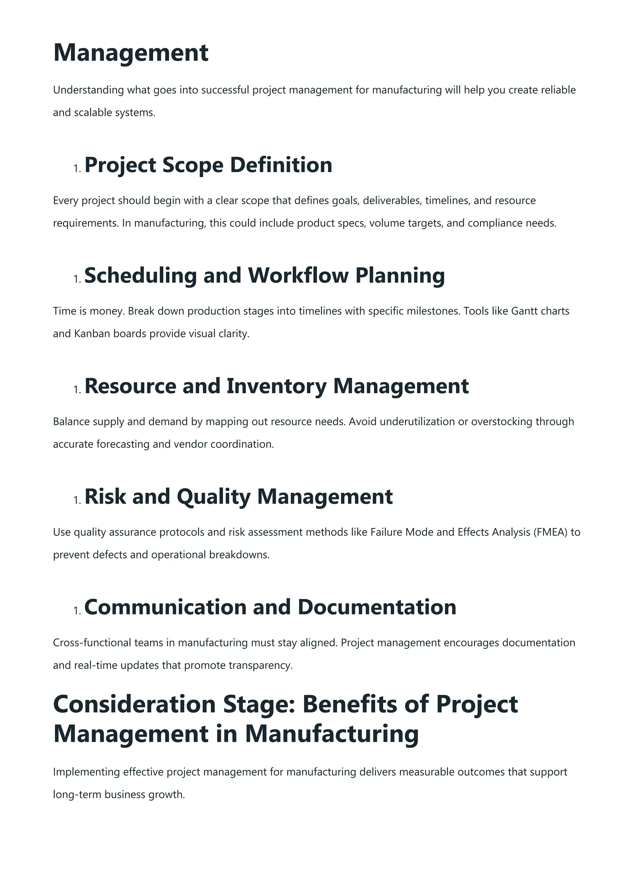 Management
Understanding what goes into successful project management for manufacturing will help you create reliable
and scalable systems.
1. Project Scope Definition
Every project should begin with a clear scope that defines goals, deliverables, timelines, and resource
requirements. In manufacturing, this could include product specs, volume targets, and compliance needs.
1. Scheduling and Workflow Planning
Time is money. Break down production stages into timelines with specific milestones. Tools like Gantt charts
and Kanban boards provide visual clarity.
1. Resource and Inventory Management
Balance supply and demand by mapping out resource needs. Avoid underutilization or overstocking through
accurate forecasting and vendor coordination.
1. Risk and Quality Management
Use quality assurance protocols and risk assessment methods like Failure Mode and Effects Analysis (FMEA) to
prevent defects and operational breakdowns.
1. Communication and Documentation
Cross-functional teams in manufacturing must stay aligned. Project management encourages documentation
and real-time updates that promote transparency.
Consideration Stage: Benefits of Project
Management in Manufacturing
Implementing effective project management for manufacturing delivers measurable outcomes that support
long-term business growth.
 