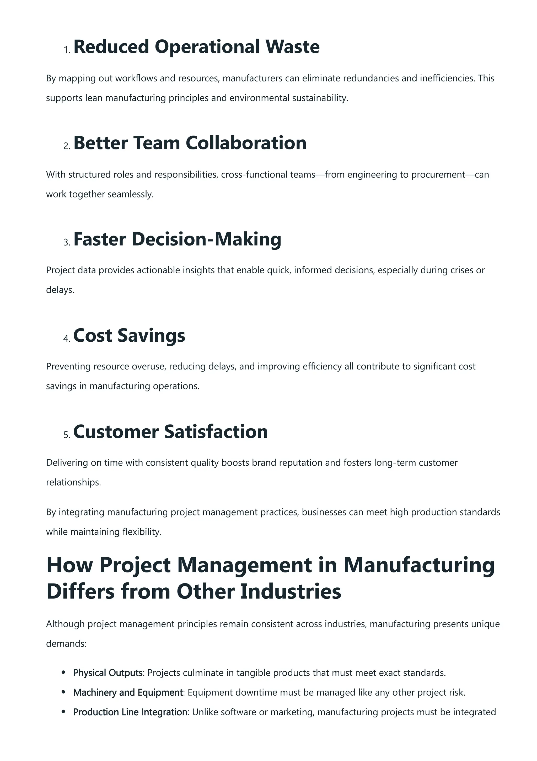 1. Reduced Operational Waste
By mapping out workflows and resources, manufacturers can eliminate redundancies and inefficiencies. This
supports lean manufacturing principles and environmental sustainability.
2. Better Team Collaboration
With structured roles and responsibilities, cross-functional teams—from engineering to procurement—can
work together seamlessly.
3. Faster Decision-Making
Project data provides actionable insights that enable quick, informed decisions, especially during crises or
delays.
4. Cost Savings
Preventing resource overuse, reducing delays, and improving efficiency all contribute to significant cost
savings in manufacturing operations.
5. Customer Satisfaction
Delivering on time with consistent quality boosts brand reputation and fosters long-term customer
relationships.
By integrating manufacturing project management practices, businesses can meet high production standards
while maintaining flexibility.
How Project Management in Manufacturing
Differs from Other Industries
Although project management principles remain consistent across industries, manufacturing presents unique
demands:
Physical Outputs: Projects culminate in tangible products that must meet exact standards.
Machinery and Equipment: Equipment downtime must be managed like any other project risk.
Production Line Integration: Unlike software or marketing, manufacturing projects must be integrated
 