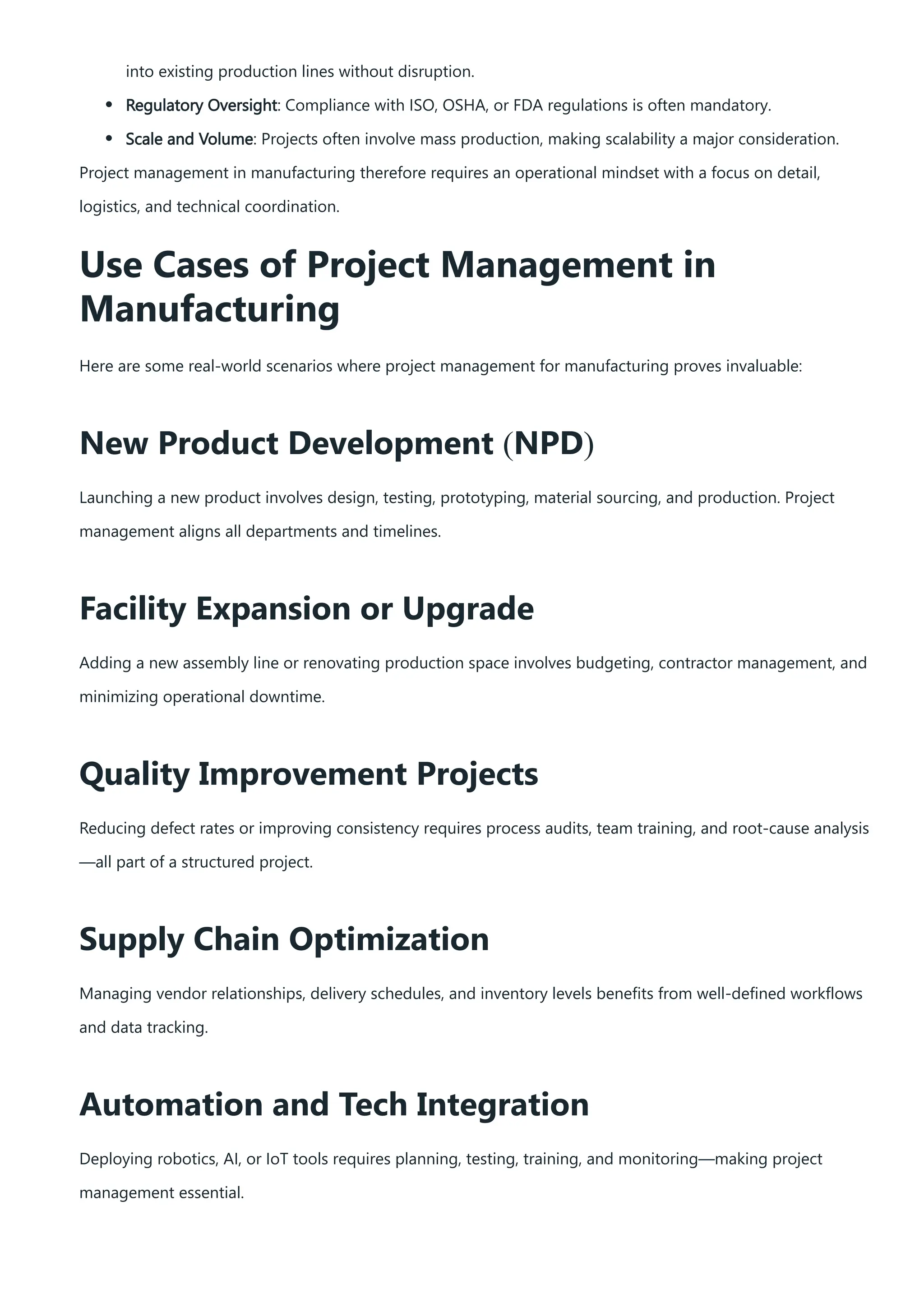 into existing production lines without disruption.
Regulatory Oversight: Compliance with ISO, OSHA, or FDA regulations is often mandatory.
Scale and Volume: Projects often involve mass production, making scalability a major consideration.
Project management in manufacturing therefore requires an operational mindset with a focus on detail,
logistics, and technical coordination.
Use Cases of Project Management in
Manufacturing
Here are some real-world scenarios where project management for manufacturing proves invaluable:
New Product Development (NPD)
Launching a new product involves design, testing, prototyping, material sourcing, and production. Project
management aligns all departments and timelines.
Facility Expansion or Upgrade
Adding a new assembly line or renovating production space involves budgeting, contractor management, and
minimizing operational downtime.
Quality Improvement Projects
Reducing defect rates or improving consistency requires process audits, team training, and root-cause analysis
—all part of a structured project.
Supply Chain Optimization
Managing vendor relationships, delivery schedules, and inventory levels benefits from well-defined workflows
and data tracking.
Automation and Tech Integration
Deploying robotics, AI, or IoT tools requires planning, testing, training, and monitoring—making project
management essential.
 
