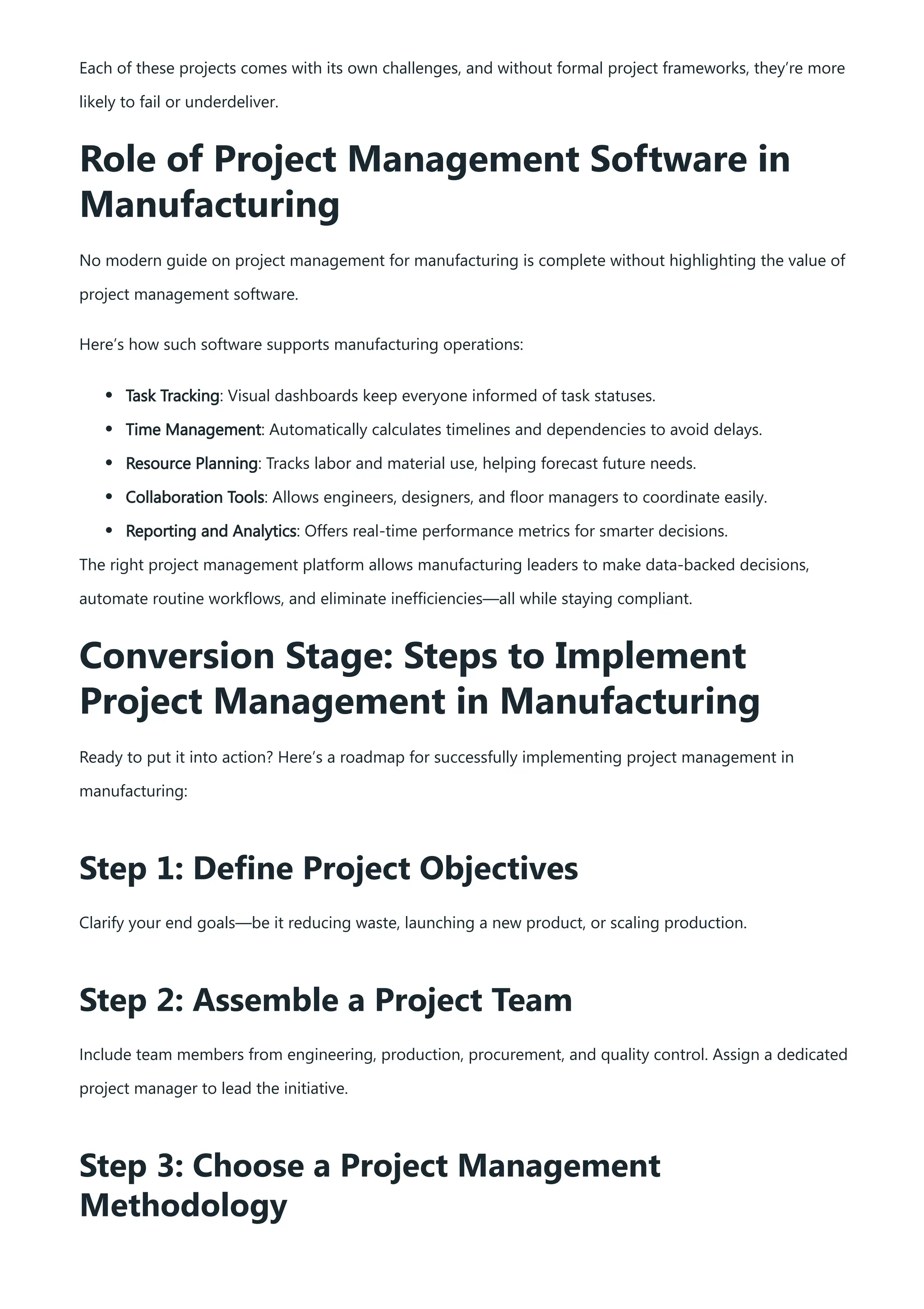 Each of these projects comes with its own challenges, and without formal project frameworks, they’re more
likely to fail or underdeliver.
Role of Project Management Software in
Manufacturing
No modern guide on project management for manufacturing is complete without highlighting the value of
project management software.
Here’s how such software supports manufacturing operations:
Task Tracking: Visual dashboards keep everyone informed of task statuses.
Time Management: Automatically calculates timelines and dependencies to avoid delays.
Resource Planning: Tracks labor and material use, helping forecast future needs.
Collaboration Tools: Allows engineers, designers, and floor managers to coordinate easily.
Reporting and Analytics: Offers real-time performance metrics for smarter decisions.
The right project management platform allows manufacturing leaders to make data-backed decisions,
automate routine workflows, and eliminate inefficiencies—all while staying compliant.
Conversion Stage: Steps to Implement
Project Management in Manufacturing
Ready to put it into action? Here’s a roadmap for successfully implementing project management in
manufacturing:
Step 1: Define Project Objectives
Clarify your end goals—be it reducing waste, launching a new product, or scaling production.
Step 2: Assemble a Project Team
Include team members from engineering, production, procurement, and quality control. Assign a dedicated
project manager to lead the initiative.
Step 3: Choose a Project Management
Methodology
 