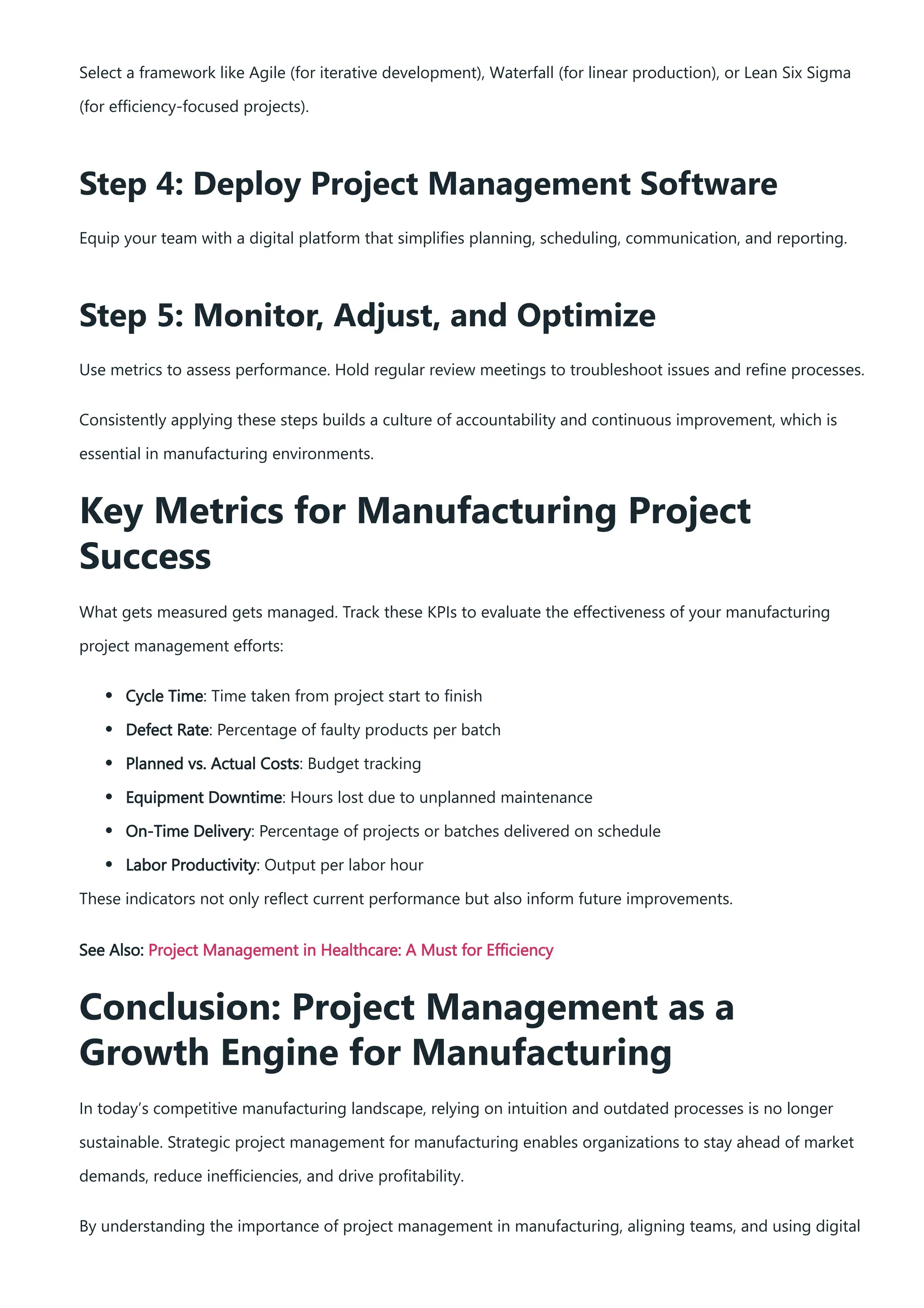 Select a framework like Agile (for iterative development), Waterfall (for linear production), or Lean Six Sigma
(for efficiency-focused projects).
Step 4: Deploy Project Management Software
Equip your team with a digital platform that simplifies planning, scheduling, communication, and reporting.
Step 5: Monitor, Adjust, and Optimize
Use metrics to assess performance. Hold regular review meetings to troubleshoot issues and refine processes.
Consistently applying these steps builds a culture of accountability and continuous improvement, which is
essential in manufacturing environments.
Key Metrics for Manufacturing Project
Success
What gets measured gets managed. Track these KPIs to evaluate the effectiveness of your manufacturing
project management efforts:
Cycle Time: Time taken from project start to finish
Defect Rate: Percentage of faulty products per batch
Planned vs. Actual Costs: Budget tracking
Equipment Downtime: Hours lost due to unplanned maintenance
On-Time Delivery: Percentage of projects or batches delivered on schedule
Labor Productivity: Output per labor hour
These indicators not only reflect current performance but also inform future improvements.
See Also: Project Management in Healthcare: A Must for Efficiency
Conclusion: Project Management as a
Growth Engine for Manufacturing
In today’s competitive manufacturing landscape, relying on intuition and outdated processes is no longer
sustainable. Strategic project management for manufacturing enables organizations to stay ahead of market
demands, reduce inefficiencies, and drive profitability.
By understanding the importance of project management in manufacturing, aligning teams, and using digital
 