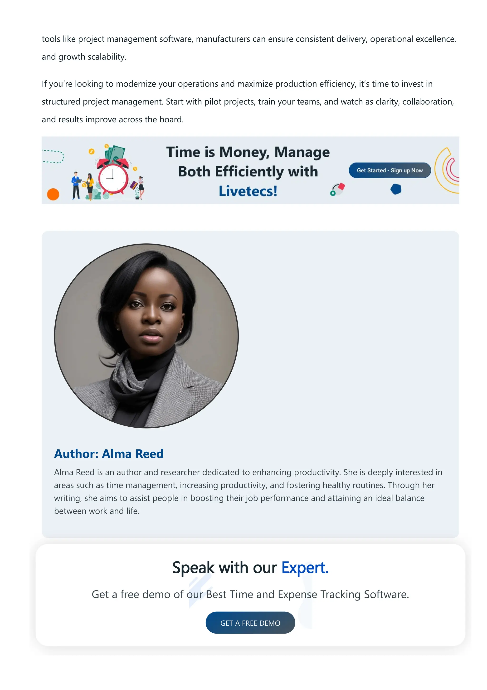 tools like project management software, manufacturers can ensure consistent delivery, operational excellence,
and growth scalability.
If you’re looking to modernize your operations and maximize production efficiency, it’s time to invest in
structured project management. Start with pilot projects, train your teams, and watch as clarity, collaboration,
and results improve across the board.
Author: Alma Reed
Alma Reed is an author and researcher dedicated to enhancing productivity. She is deeply interested in
areas such as time management, increasing productivity, and fostering healthy routines. Through her
writing, she aims to assist people in boosting their job performance and attaining an ideal balance
between work and life.
Speak with our Expert.
Get a free demo of our Best Time and Expense Tracking Software.
GET A FREE DEMO
 
