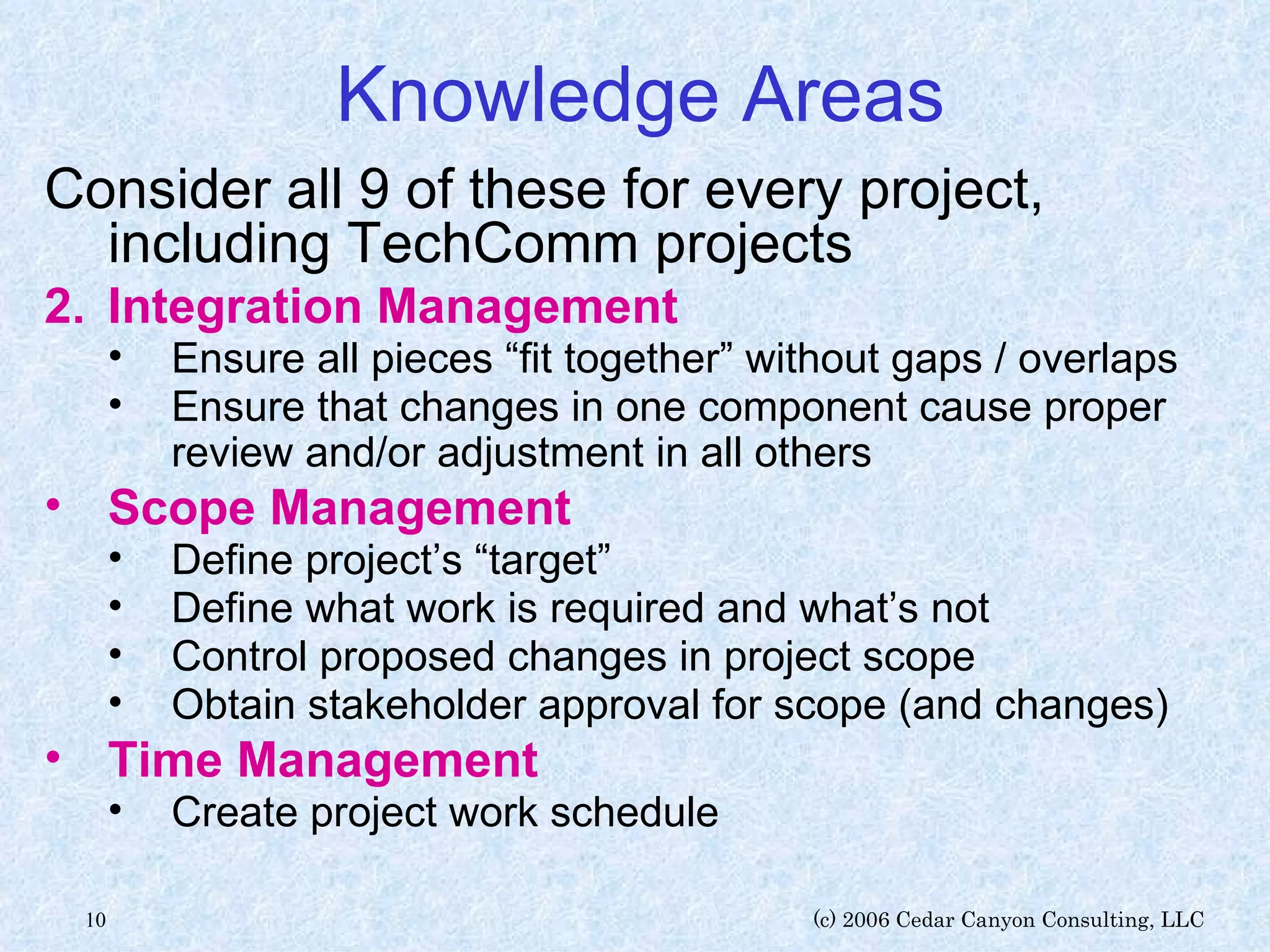 Knowledge Areas Consider all 9 of these for every project, including TechComm projects Integration Management Ensure all pieces “fit together” without gaps / overlaps Ensure that changes in one component cause proper review and/or adjustment in all others Scope Management   Define project’s “target” Define what work is required and what’s not Control proposed changes in project scope Obtain stakeholder approval for scope (and changes) Time Management   Create project work schedule 