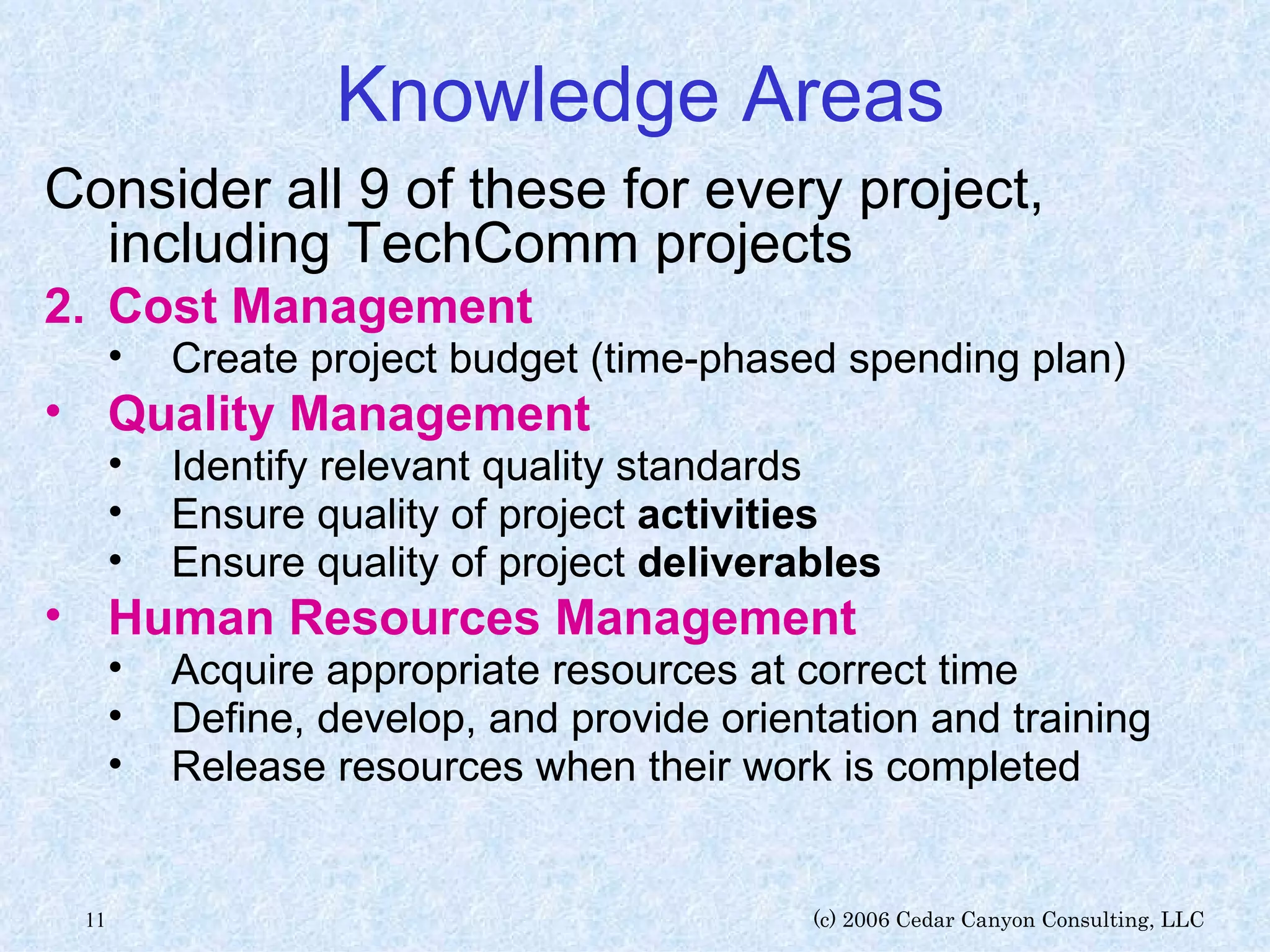 Knowledge Areas Consider all 9 of these for every project, including TechComm projects Cost Management Create project budget (time-phased spending plan) Quality Management   Identify relevant quality standards Ensure quality of project  activities Ensure quality of project  deliverables Human Resources Management   Acquire appropriate resources at correct time Define, develop, and provide orientation and training Release resources when their work is completed 