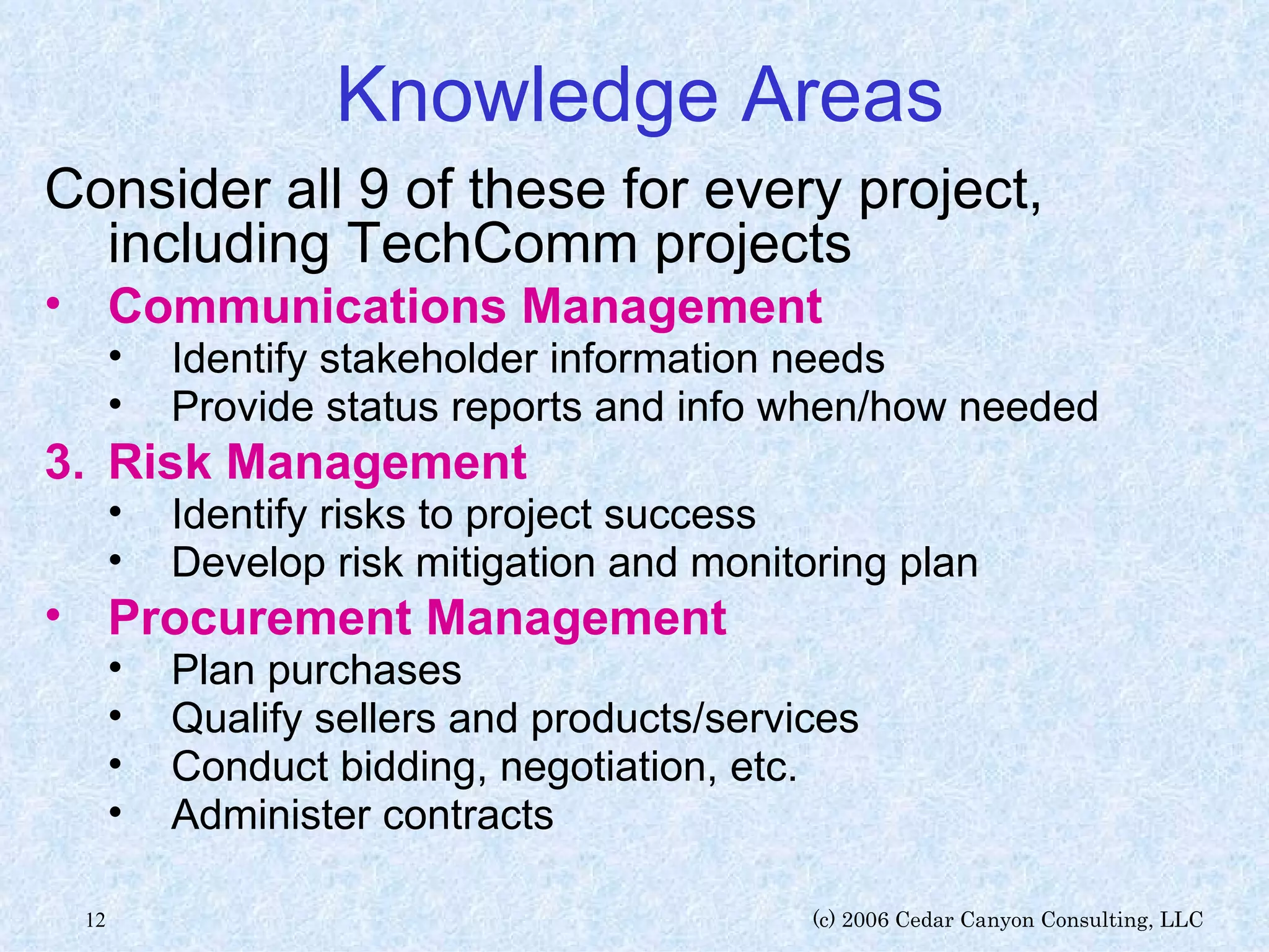Knowledge Areas Consider all 9 of these for every project, including TechComm projects Communications Management   Identify stakeholder information needs Provide status reports and info when/how needed Risk Management Identify risks to project success Develop risk mitigation and monitoring plan Procurement Management   Plan purchases Qualify sellers and products/services Conduct bidding, negotiation, etc. Administer contracts 