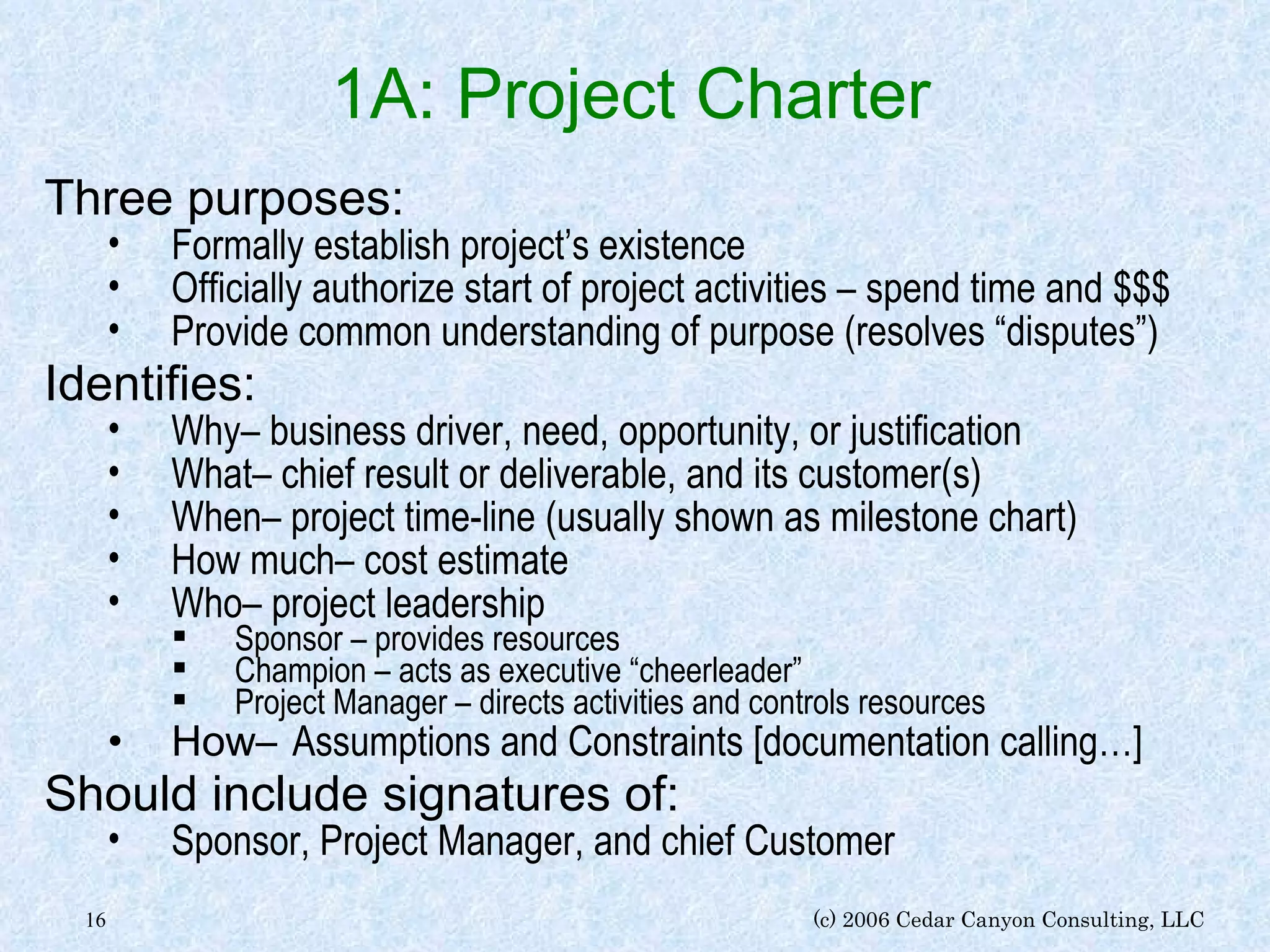 1A: Project Charter   Three purposes: Formally establish project’s existence Officially authorize start of project activities – spend time and $$$ Provide common understanding of purpose (resolves “disputes”) Identifies: Why– business driver, need, opportunity, or justification What– chief result or deliverable, and its customer(s) When– project time-line (usually shown as milestone chart) How much– cost estimate Who– project leadership Sponsor – provides resources Champion – acts as executive “cheerleader” Project Manager – directs activities and controls resources How–   Assumptions and Constraints [documentation calling…] Should include signatures of: Sponsor, Project Manager, and chief Customer 