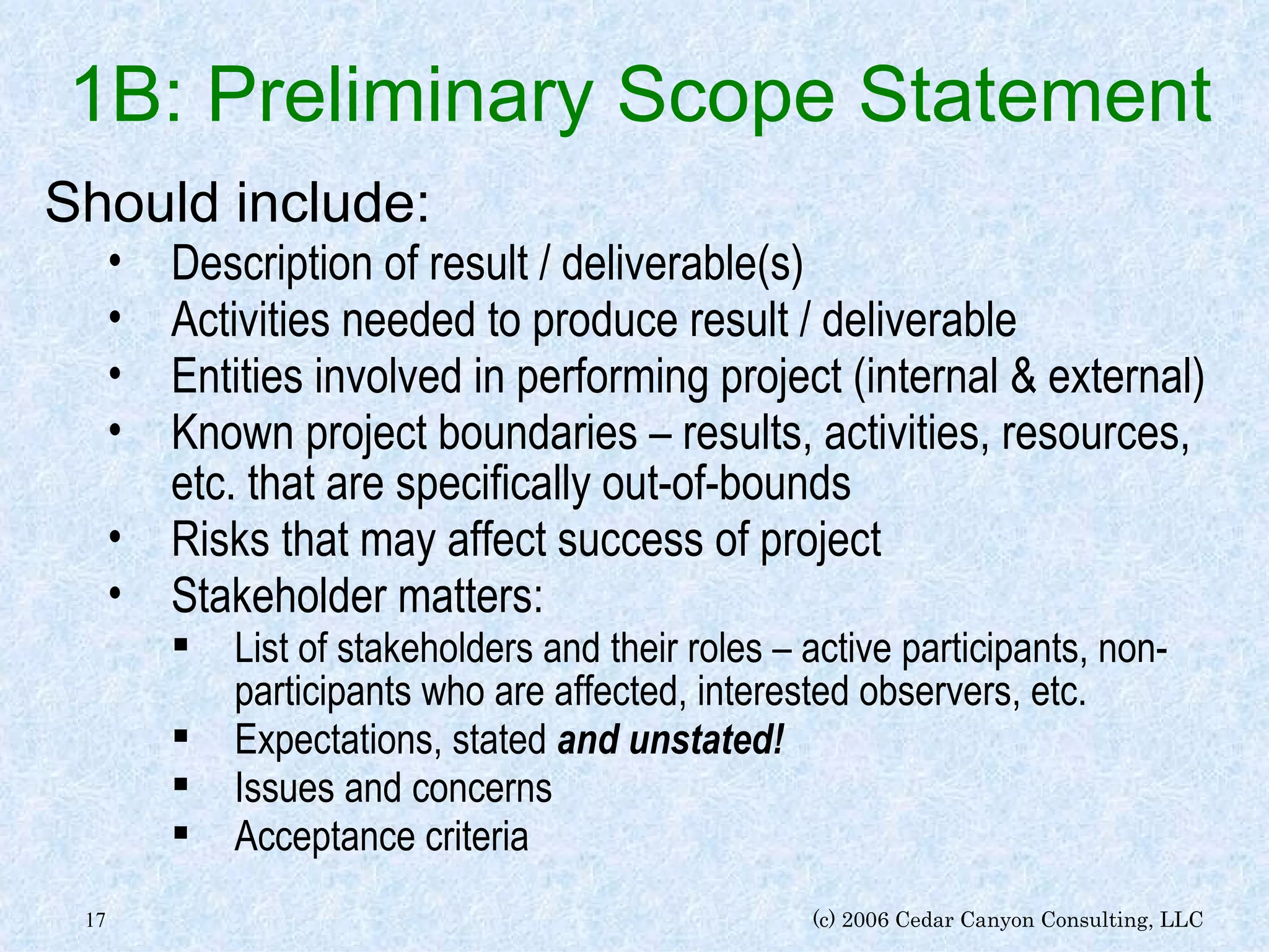 1B: Preliminary Scope Statement Should include: Description of result / deliverable(s) Activities needed to produce result / deliverable Entities involved in performing project (internal & external) Known project boundaries – results, activities, resources, etc. that are specifically out-of-bounds Risks that may affect success of project Stakeholder matters: List of stakeholders and their roles – active participants, non-participants who are affected, interested observers, etc. Expectations, stated  and unstated! Issues and concerns Acceptance criteria 