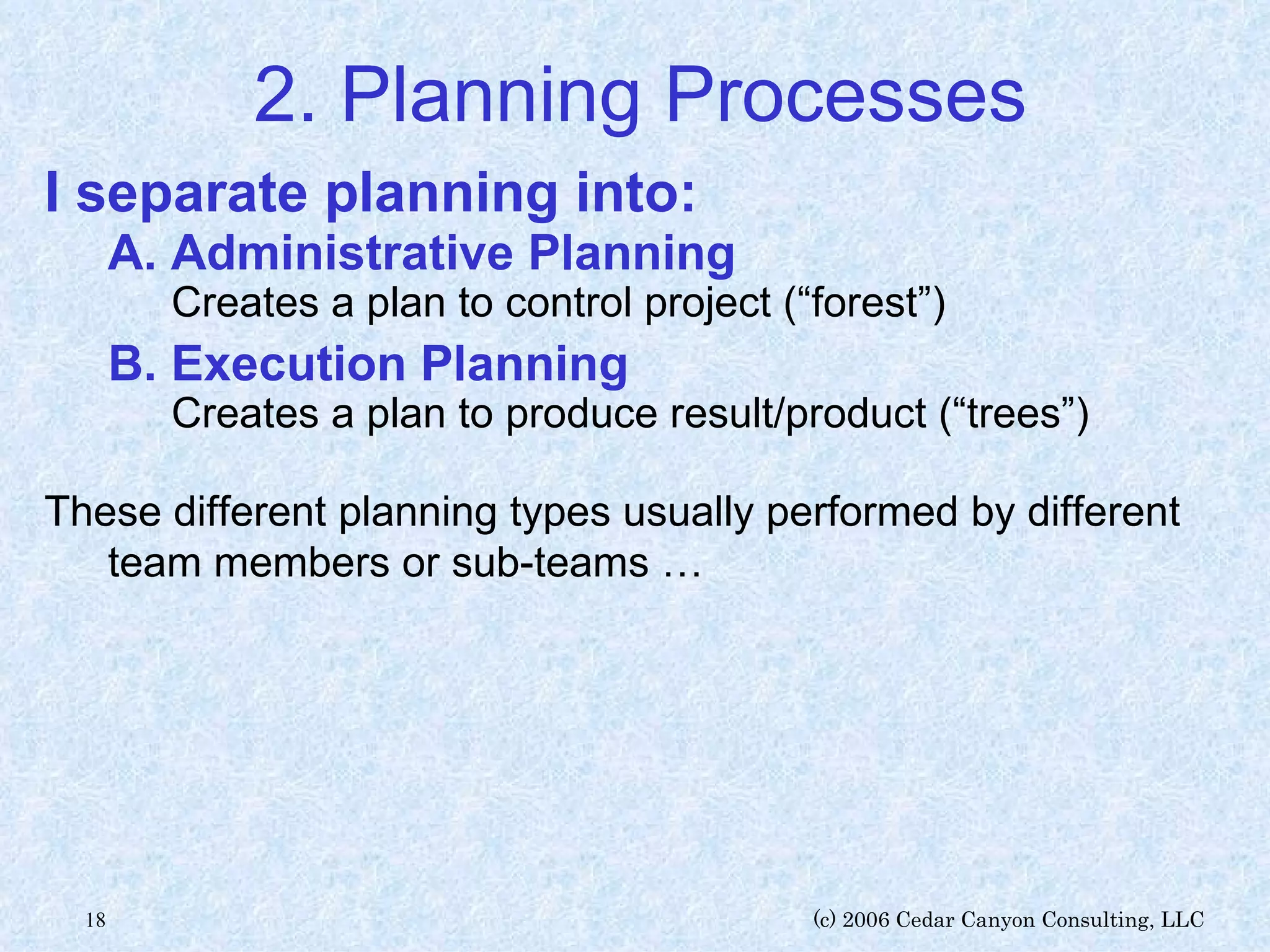 2. Planning Processes I separate planning into: A. Administrative Planning Creates a plan to control project (“forest”) B. Execution Planning Creates a plan to produce result/product (“trees”) These different planning types usually performed by different team members or sub-teams … 