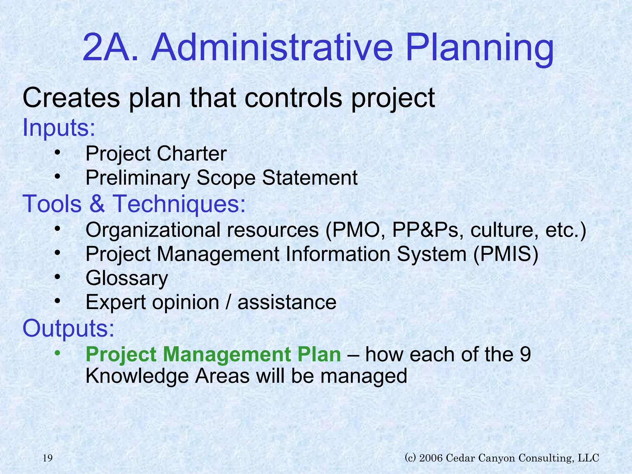 2A. Administrative Planning Creates plan that controls project Inputs: Project Charter Preliminary Scope Statement Tools & Techniques: Organizational resources (PMO, PP&Ps, culture, etc.) Project Management Information System (PMIS) Glossary Expert opinion / assistance Outputs: Project Management Plan  – how each of the 9 Knowledge Areas will be managed 