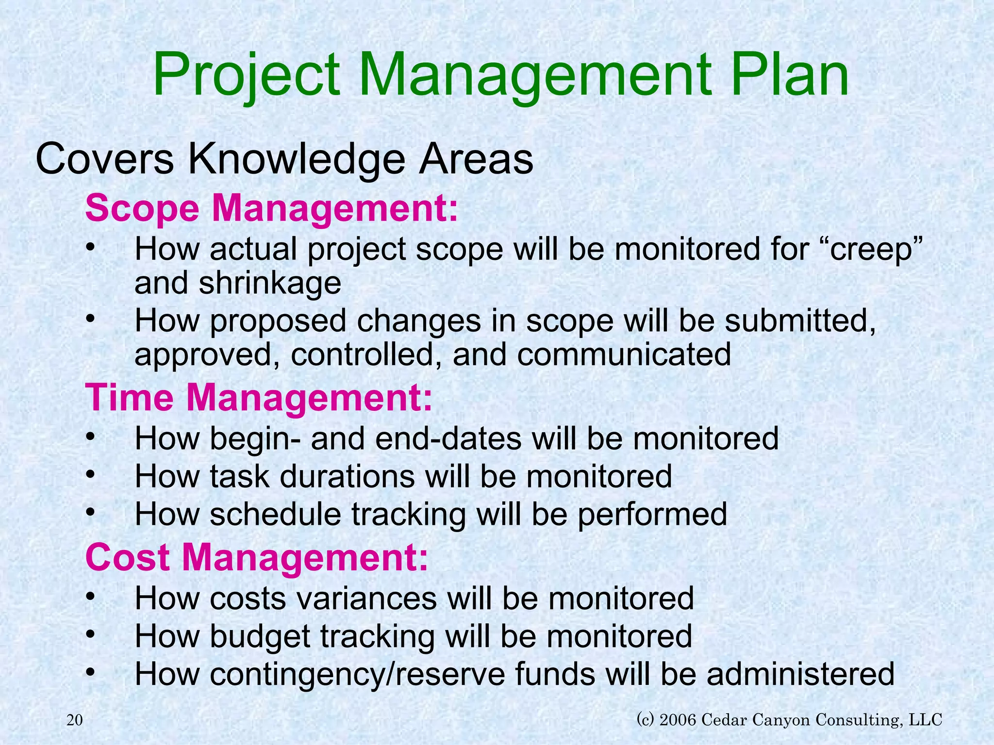Project Management Plan Covers Knowledge Areas Scope Management: How actual project scope will be monitored for “creep” and shrinkage How proposed changes in scope will be submitted, approved, controlled, and communicated Time Management: How begin- and end-dates will be monitored How task durations will be monitored How schedule tracking will be performed Cost Management: How costs variances will be monitored How budget tracking will be monitored How contingency/reserve funds will be administered 