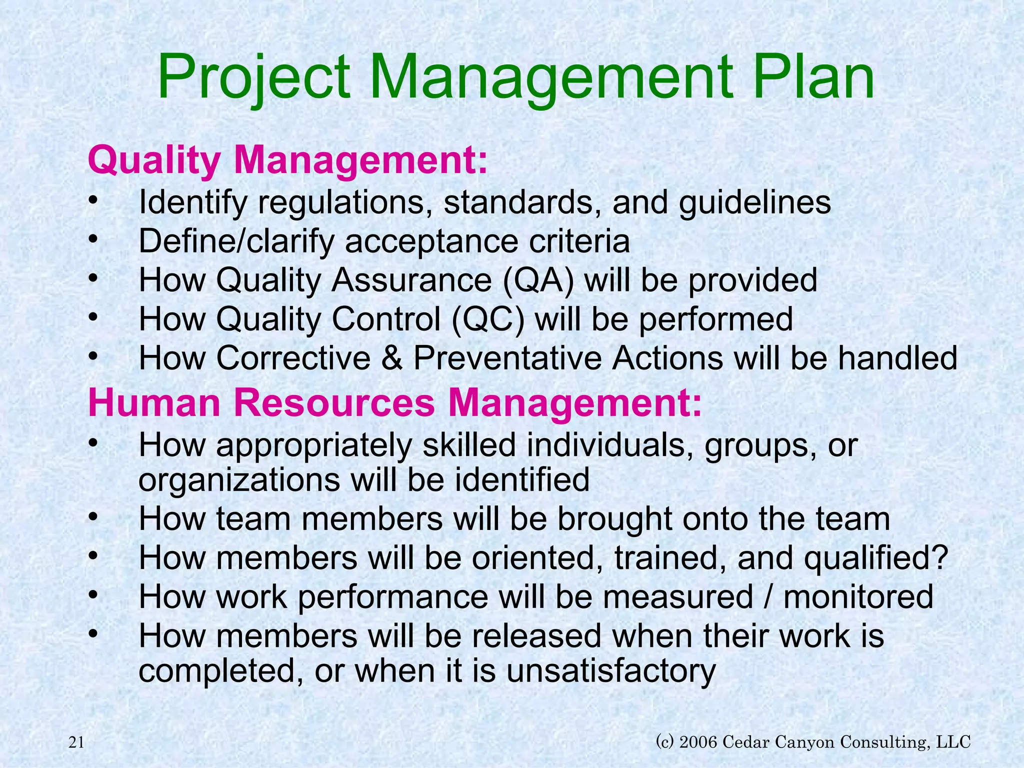 Project Management Plan Quality Management: Identify regulations, standards, and guidelines Define/clarify acceptance criteria How Quality Assurance (QA) will be provided How Quality Control (QC) will be performed How Corrective & Preventative Actions will be handled Human Resources Management: How appropriately skilled individuals, groups, or organizations will be identified How team members will be brought onto the team How members will be oriented, trained, and qualified? How work performance will be measured / monitored How members will be released when their work is completed, or when it is unsatisfactory 