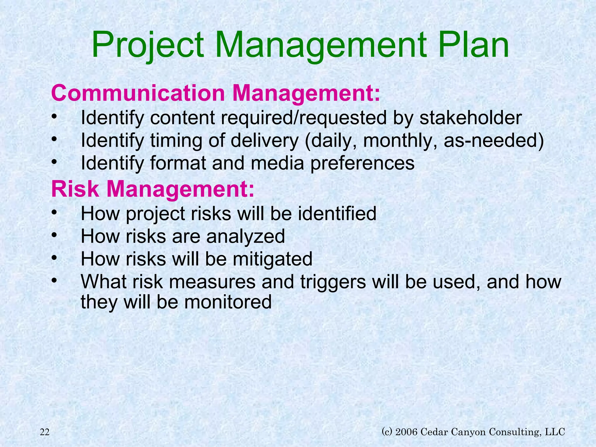 Project Management Plan Communication Management: Identify content required/requested by stakeholder Identify timing of delivery (daily, monthly, as-needed) Identify format and media preferences Risk Management: How project risks will be identified How risks are analyzed How risks will be mitigated What risk measures and triggers will be used, and how they will be monitored 