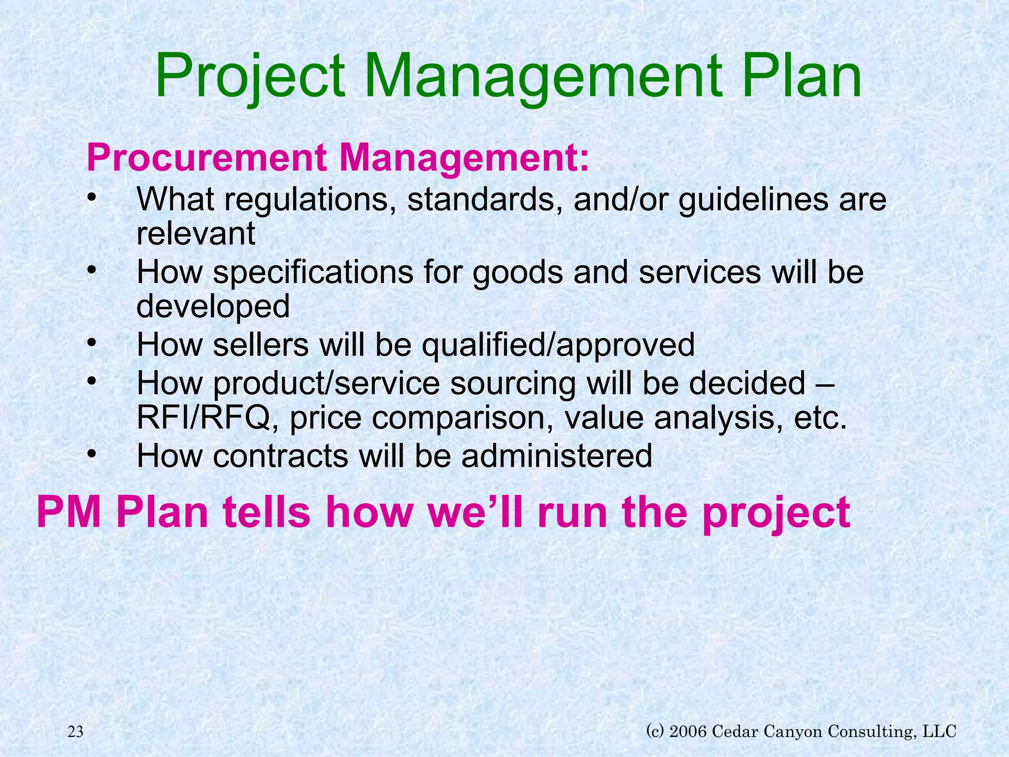Project Management Plan Procurement Management: What regulations, standards, and/or guidelines are relevant How specifications for goods and services will be developed How sellers will be qualified/approved How product/service sourcing will be decided – RFI/RFQ, price comparison, value analysis, etc. How contracts will be administered PM Plan tells how we’ll run the project 