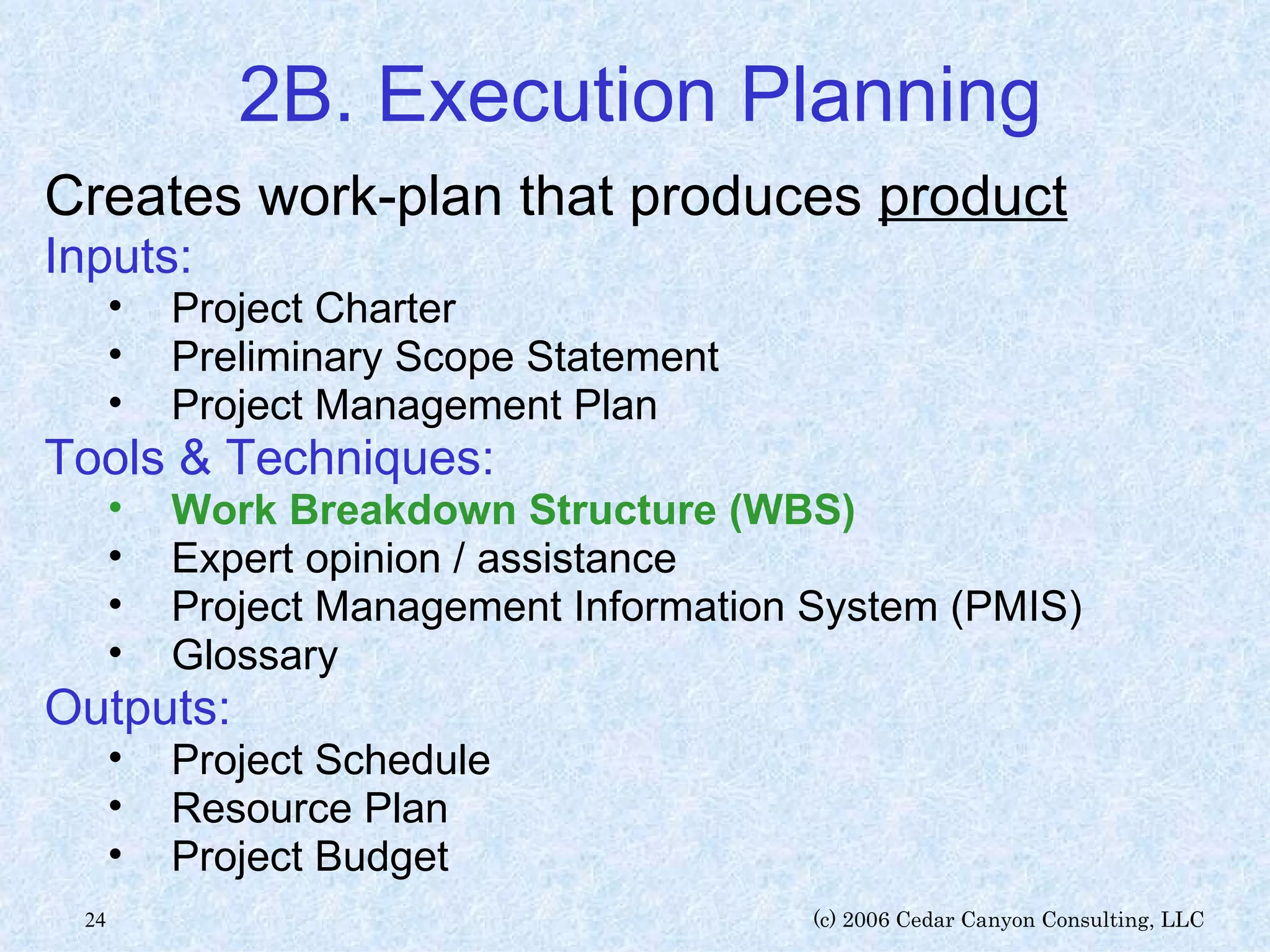 2B. Execution Planning Creates work-plan that produces  product Inputs: Project Charter Preliminary Scope Statement Project Management Plan Tools & Techniques: Work Breakdown Structure (WBS) Expert opinion / assistance Project Management Information System (PMIS) Glossary Outputs: Project Schedule Resource Plan Project Budget 