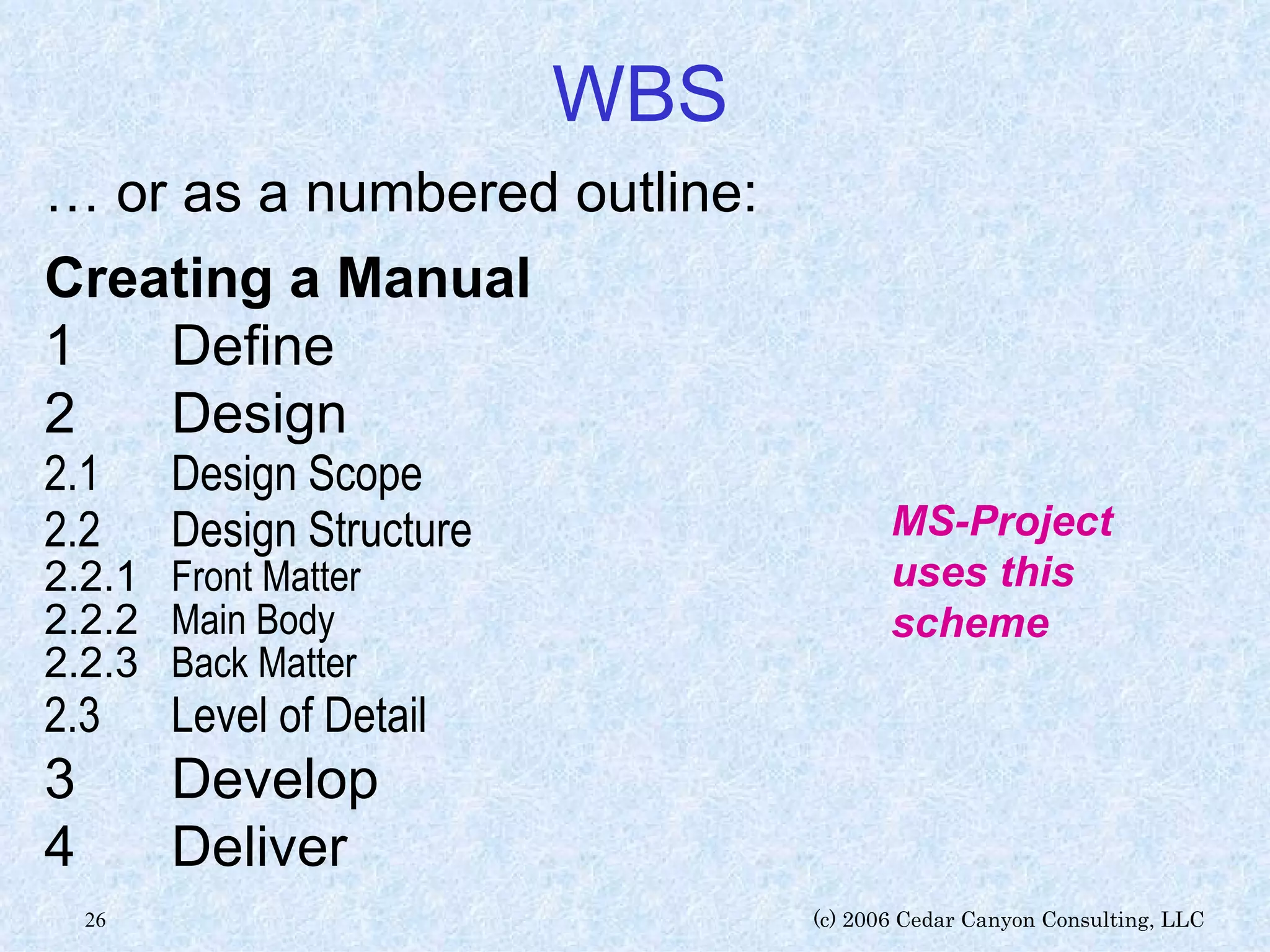 WBS …  or as a numbered outline: Creating a Manual 1 Define 2 Design 2.1 Design Scope 2.2 Design Structure 2.2.1 Front Matter 2.2.2 Main Body 2.2.3 Back Matter 2.3 Level of Detail 3 Develop 4 Deliver MS-Project uses this scheme 