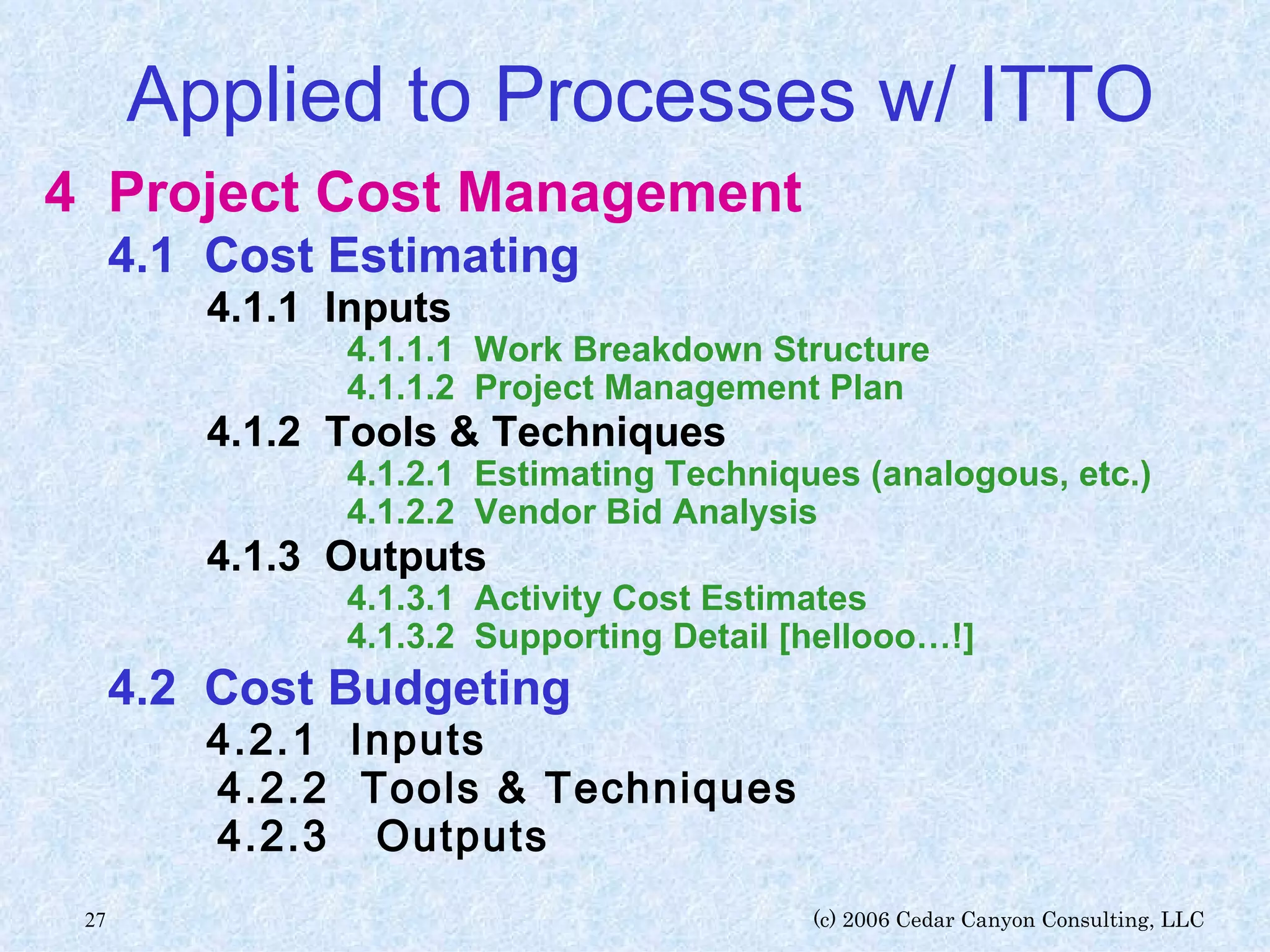 Applied to Processes w/ ITTO 4 Project Cost Management  4.1  Cost Estimating   4.1.1  Inputs   4.1.1.1  Work Breakdown Structure   4.1.1.2  Project Management Plan   4.1.2  Tools & Techniques     4.1.2.1  Estimating Techniques (analogous, etc.)   4.1.2.2  Vendor Bid Analysis   4.1.3  Outputs     4.1.3.1  Activity Cost Estimates   4.1.3.2  Supporting Detail [hellooo…!] 4.2  Cost Budgeting   4.2.1  Inputs   4.2.2  Tools & Techniques   4.2.3  Outputs 