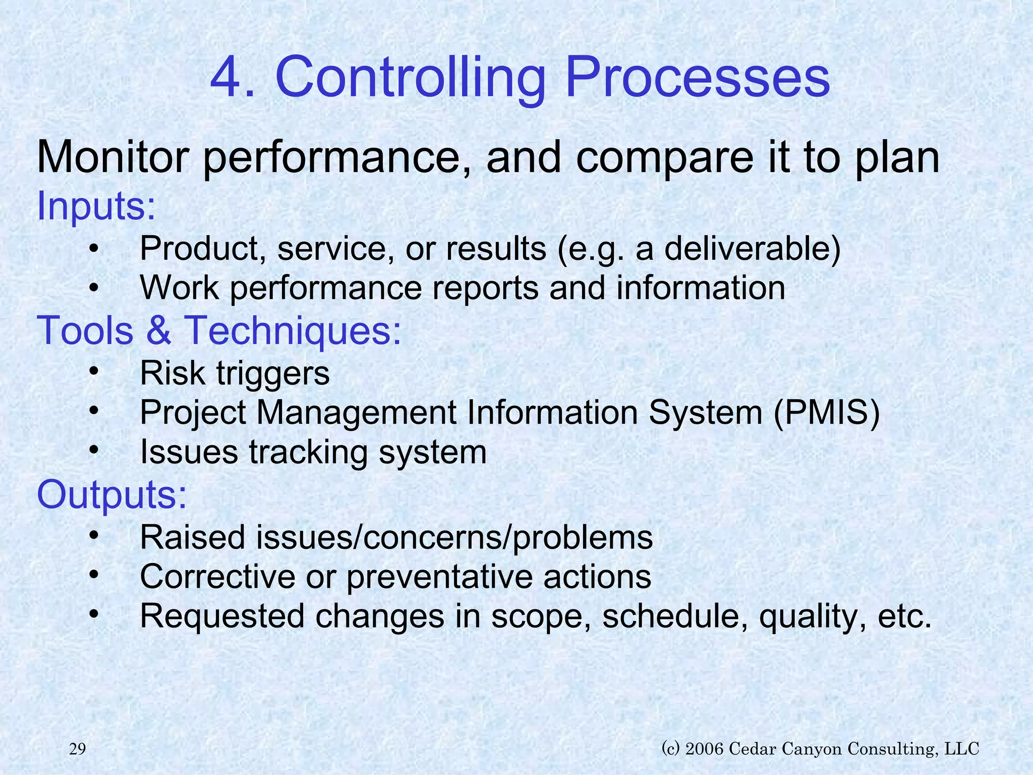 4. Controlling Processes Monitor performance, and compare it to plan Inputs: Product, service, or results (e.g. a deliverable) Work performance reports and information Tools & Techniques: Risk triggers Project Management Information System (PMIS) Issues tracking system Outputs: Raised issues/concerns/problems Corrective or preventative actions Requested changes in scope, schedule, quality, etc. 