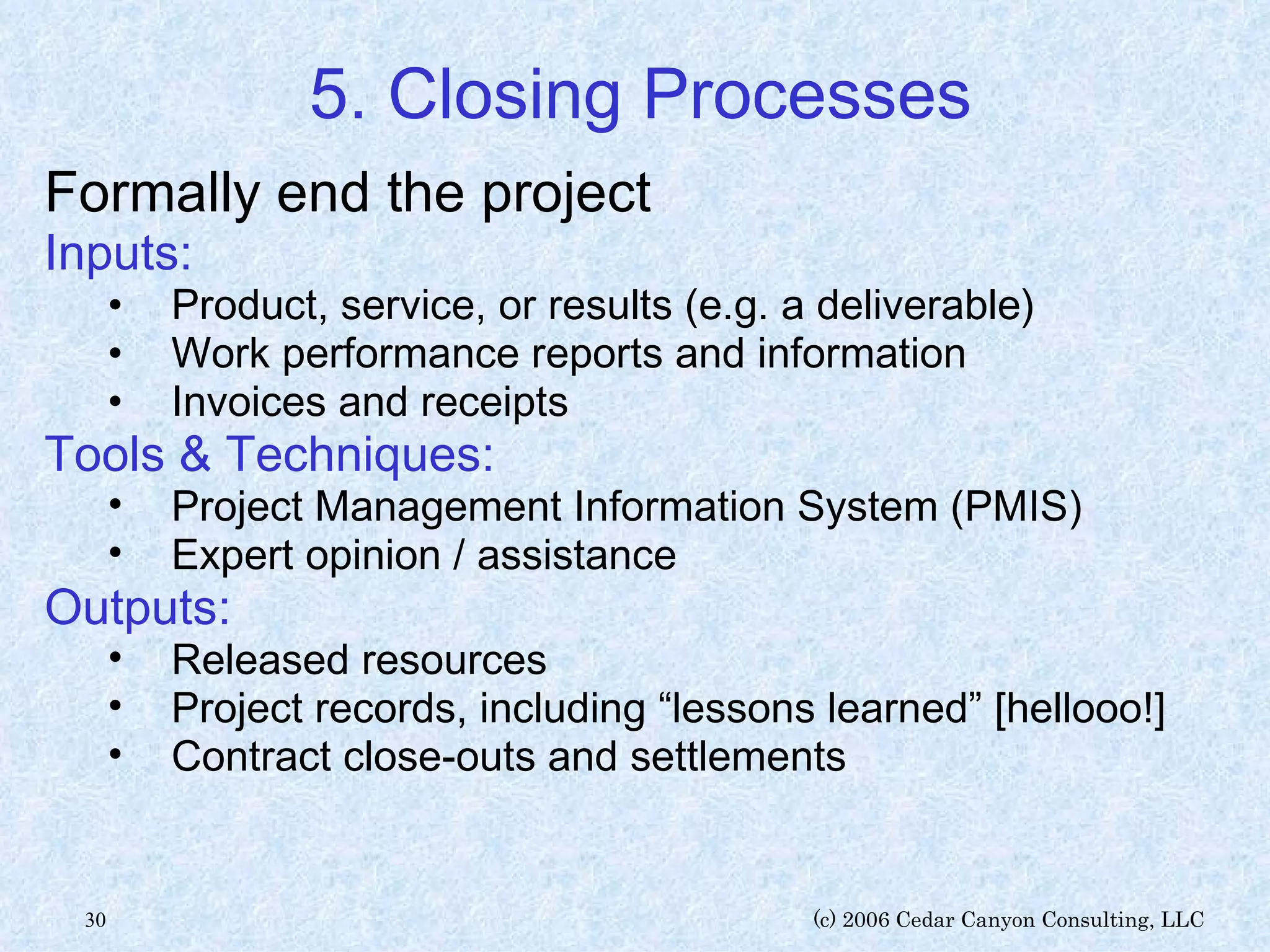 5. Closing Processes Formally end the project Inputs: Product, service, or results (e.g. a deliverable) Work performance reports and information Invoices and receipts Tools & Techniques: Project Management Information System (PMIS) Expert opinion / assistance Outputs: Released resources Project records, including “lessons learned” [hellooo!] Contract close-outs and settlements 