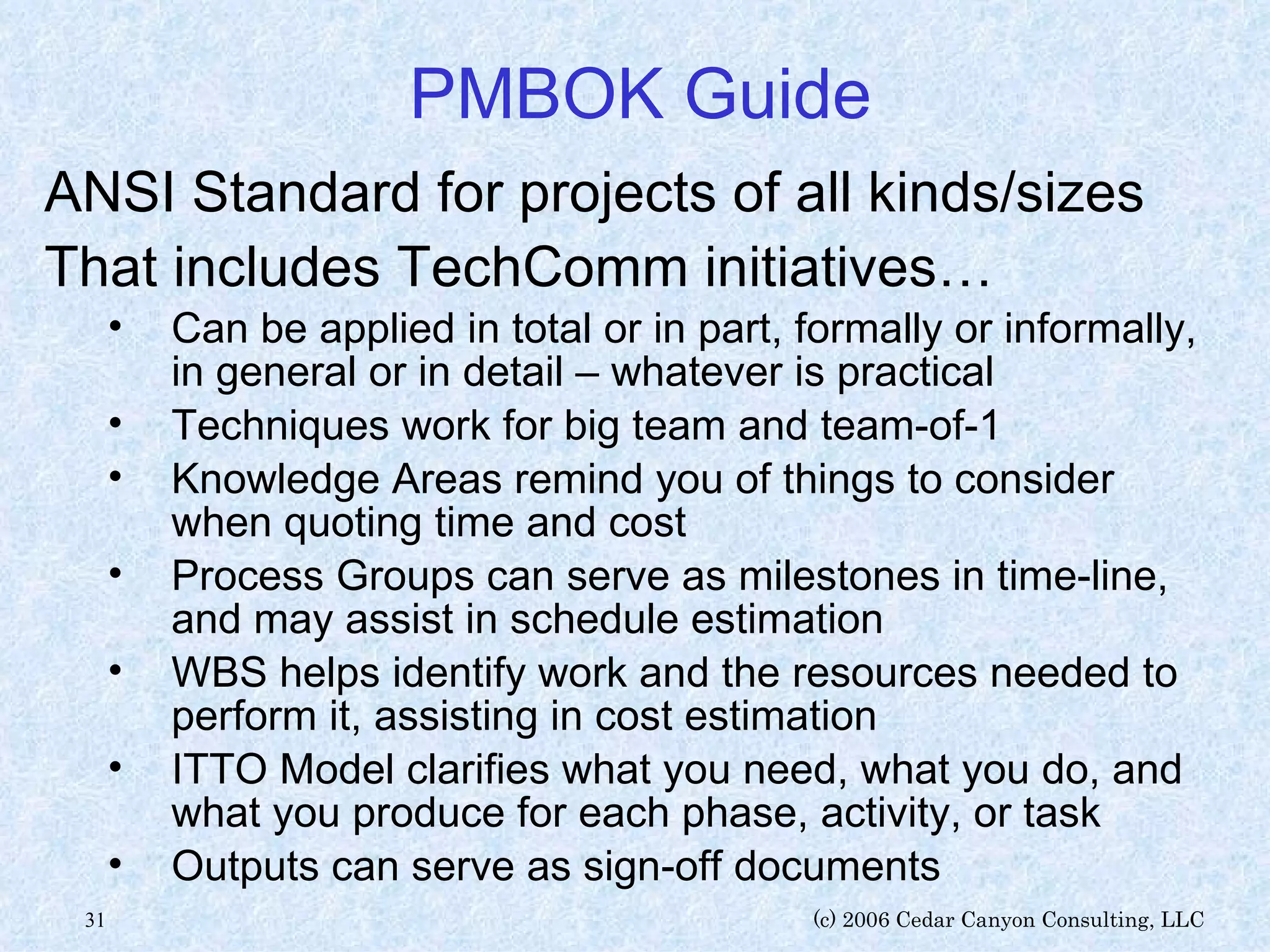 PMBOK Guide ANSI Standard for projects of all kinds/sizes That includes TechComm initiatives… Can be applied in total or in part, formally or informally, in general or in detail – whatever is practical Techniques work for big team and team-of-1 Knowledge Areas remind you of things to consider when quoting time and cost Process Groups can serve as milestones in time-line, and may assist in schedule estimation WBS helps identify work and the resources needed to perform it, assisting in cost estimation  ITTO Model clarifies what you need, what you do, and what you produce for each phase, activity, or task Outputs can serve as sign-off documents 