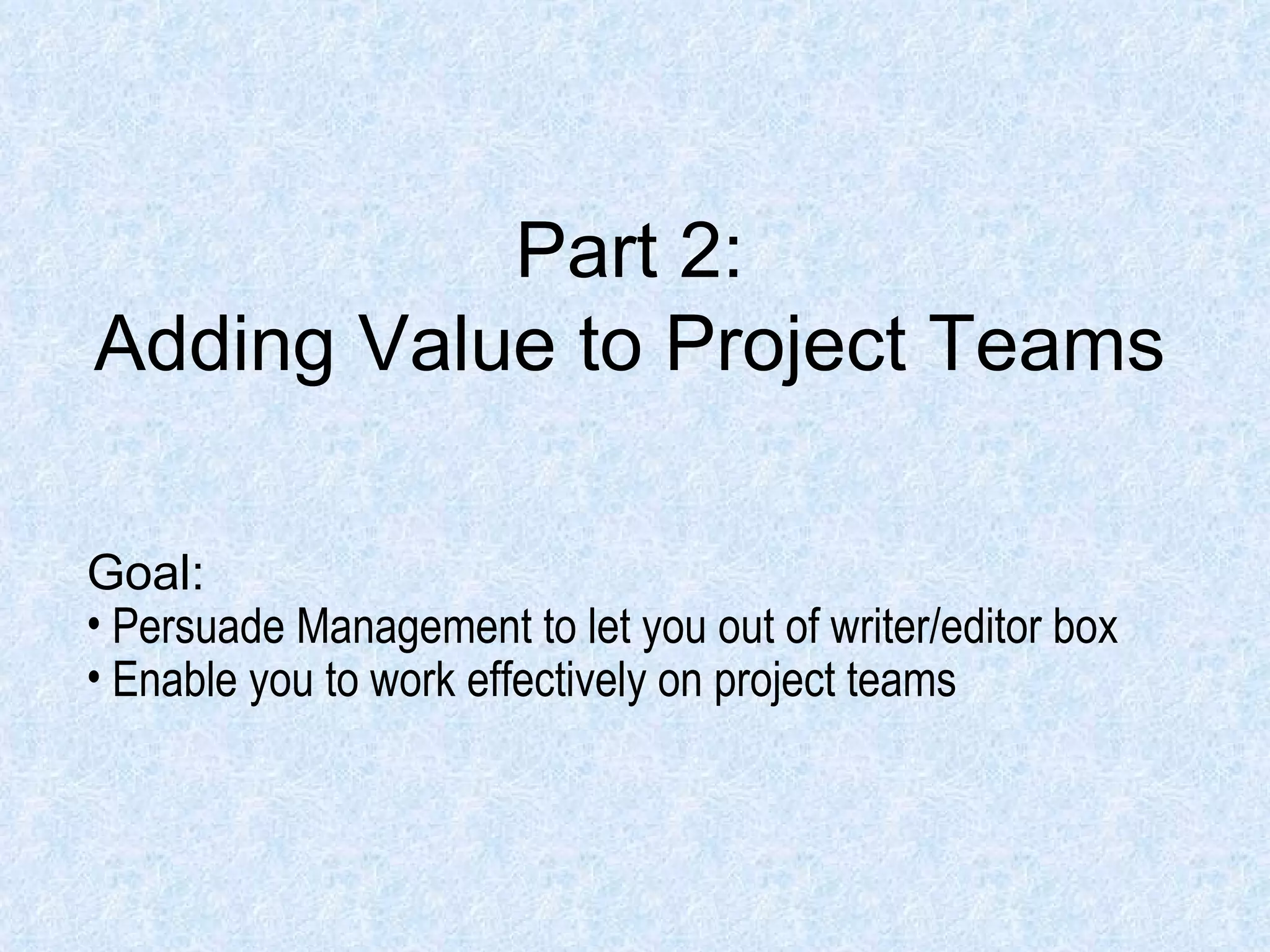 Part 2: Adding Value to Project Teams Goal: Persuade Management to let you out of writer/editor box Enable you to work effectively on project teams 