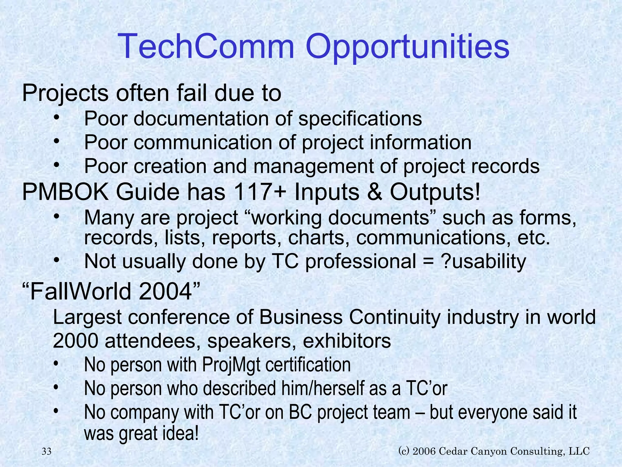 TechComm Opportunities Projects often fail due to Poor documentation of specifications Poor communication of project information Poor creation and management of project records PMBOK Guide has 117+ Inputs & Outputs! Many are project “working documents” such as forms, records, lists, reports, charts, communications, etc. Not usually done by TC professional = ?usability “ FallWorld 2004” Largest conference of Business Continuity industry in world 2000 attendees, speakers, exhibitors No person with ProjMgt certification No person who described him/herself as a TC’or No company with TC’or on BC project team – but everyone said it was great idea! 