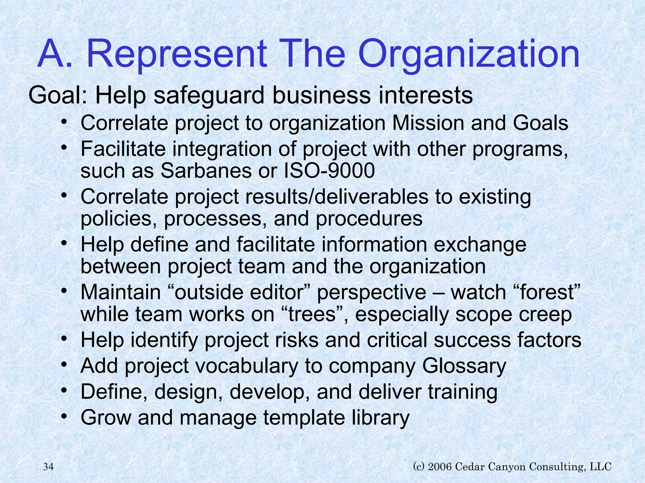 A. Represent The Organization Goal: Help safeguard business interests Correlate project to organization Mission and Goals Facilitate integration of project with other programs, such as Sarbanes or ISO-9000 Correlate project results/deliverables to existing policies, processes, and procedures Help define and facilitate information exchange between project team and the organization Maintain “outside editor” perspective – watch “forest” while team works on “trees”, especially scope creep Help identify project risks and critical success factors Add project vocabulary to company Glossary Define, design, develop, and deliver training Grow and manage template library 