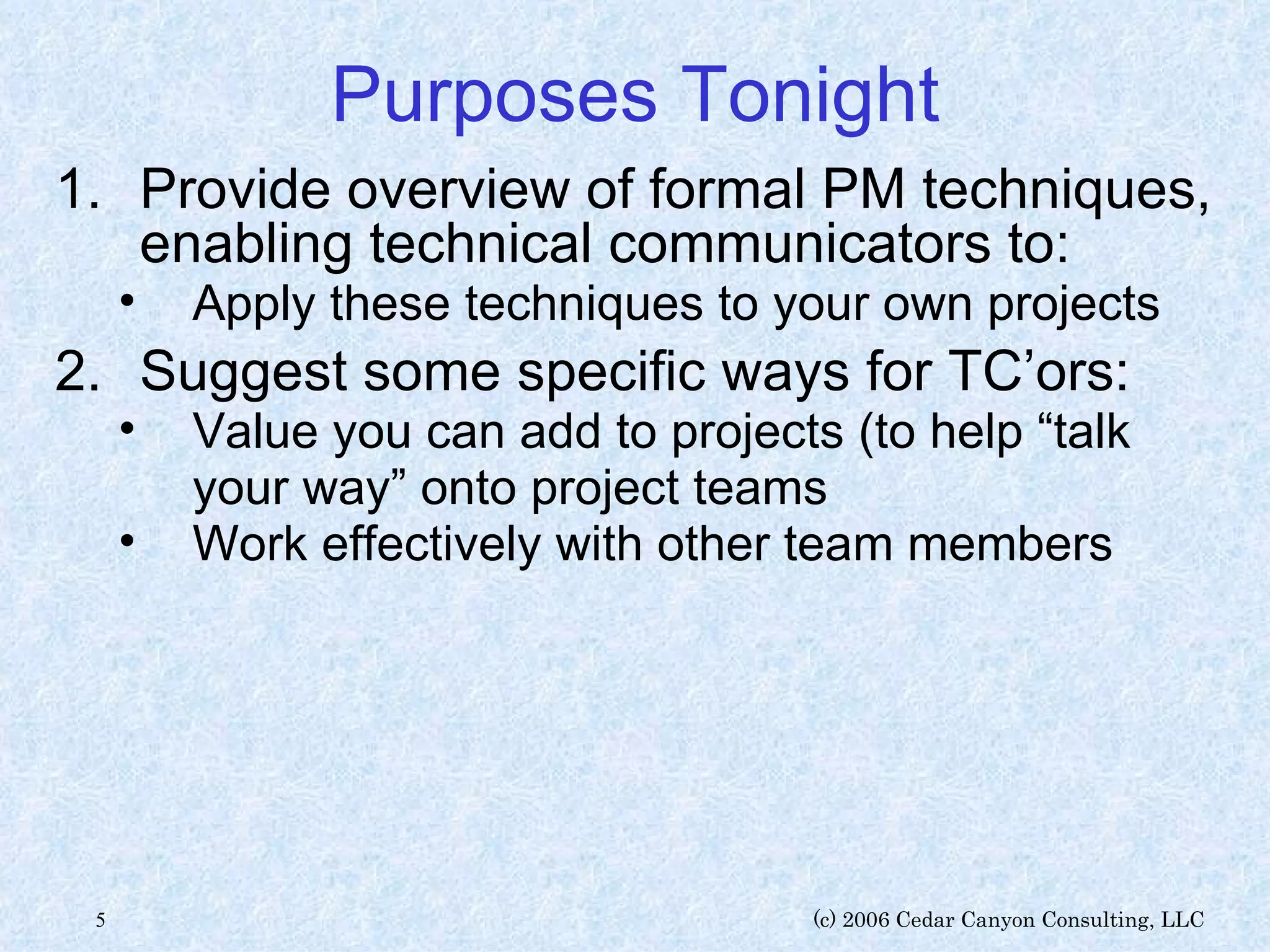 Purposes Tonight Provide overview of formal PM techniques, enabling technical communicators to: Apply these techniques to your own projects Suggest some specific ways for TC’ors: Value you can add to projects (to help “talk your way” onto project teams Work effectively with other team members 