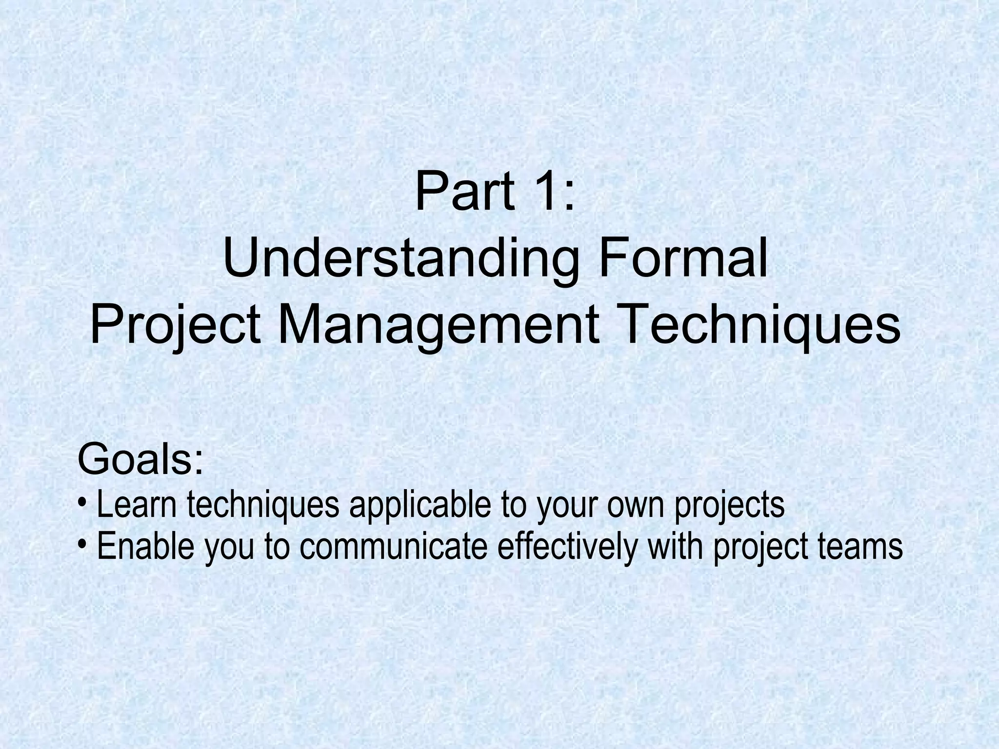 Part 1: Understanding Formal Project Management Techniques Goals: Learn techniques applicable to your own projects Enable you to communicate effectively with project teams 