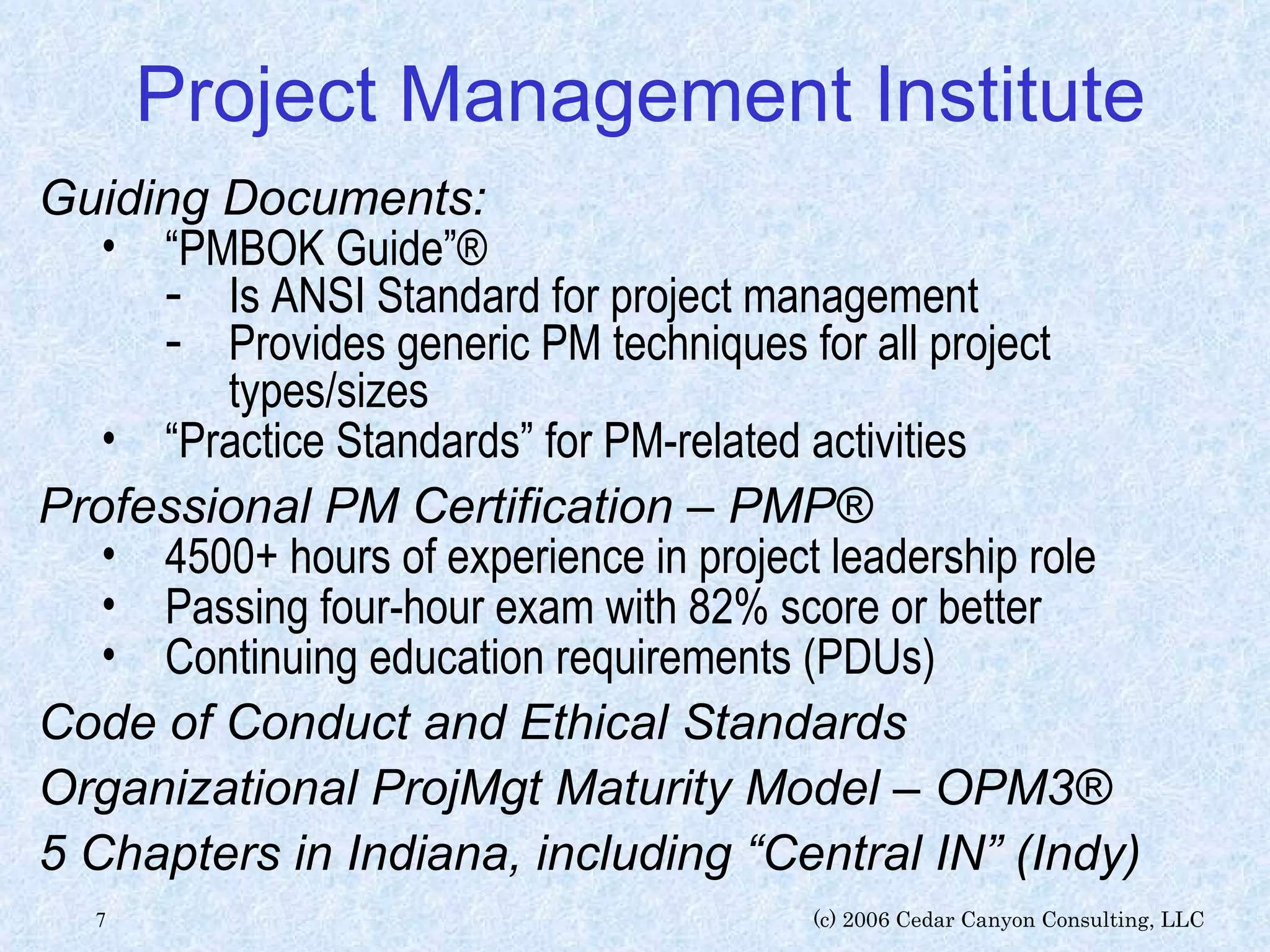 Project Management Institute Guiding Documents: “ PMBOK Guide”® Is ANSI Standard for project management Provides generic PM techniques for all project types/sizes “ Practice Standards” for PM-related activities Professional PM Certification – PMP® 4500+ hours of experience in project leadership role  Passing four-hour exam with 82% score or better Continuing education requirements (PDUs) Code of Conduct and Ethical Standards Organizational ProjMgt Maturity Model – OPM3® 5 Chapters in Indiana, including “Central IN” (Indy) 