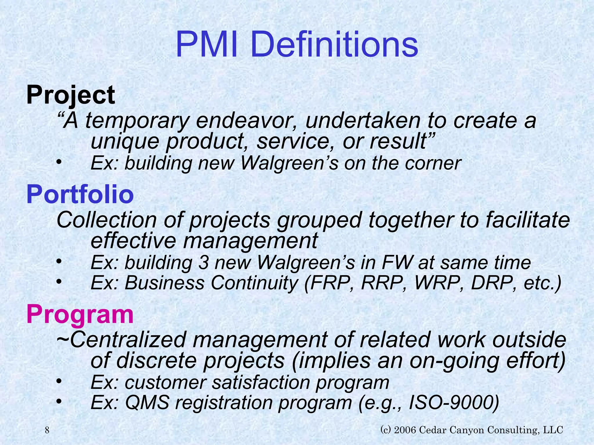 PMI Definitions Project “ A temporary endeavor, undertaken to create a unique product, service, or result” Ex: building new Walgreen’s on the corner Portfolio Collection of projects grouped together to facilitate effective management Ex: building 3 new Walgreen’s in FW at same time Ex: Business Continuity (FRP, RRP, WRP, DRP, etc.) Program ~Centralized management of related work outside of discrete projects (implies an on-going effort) Ex: customer satisfaction program Ex: QMS registration program (e.g., ISO-9000) 