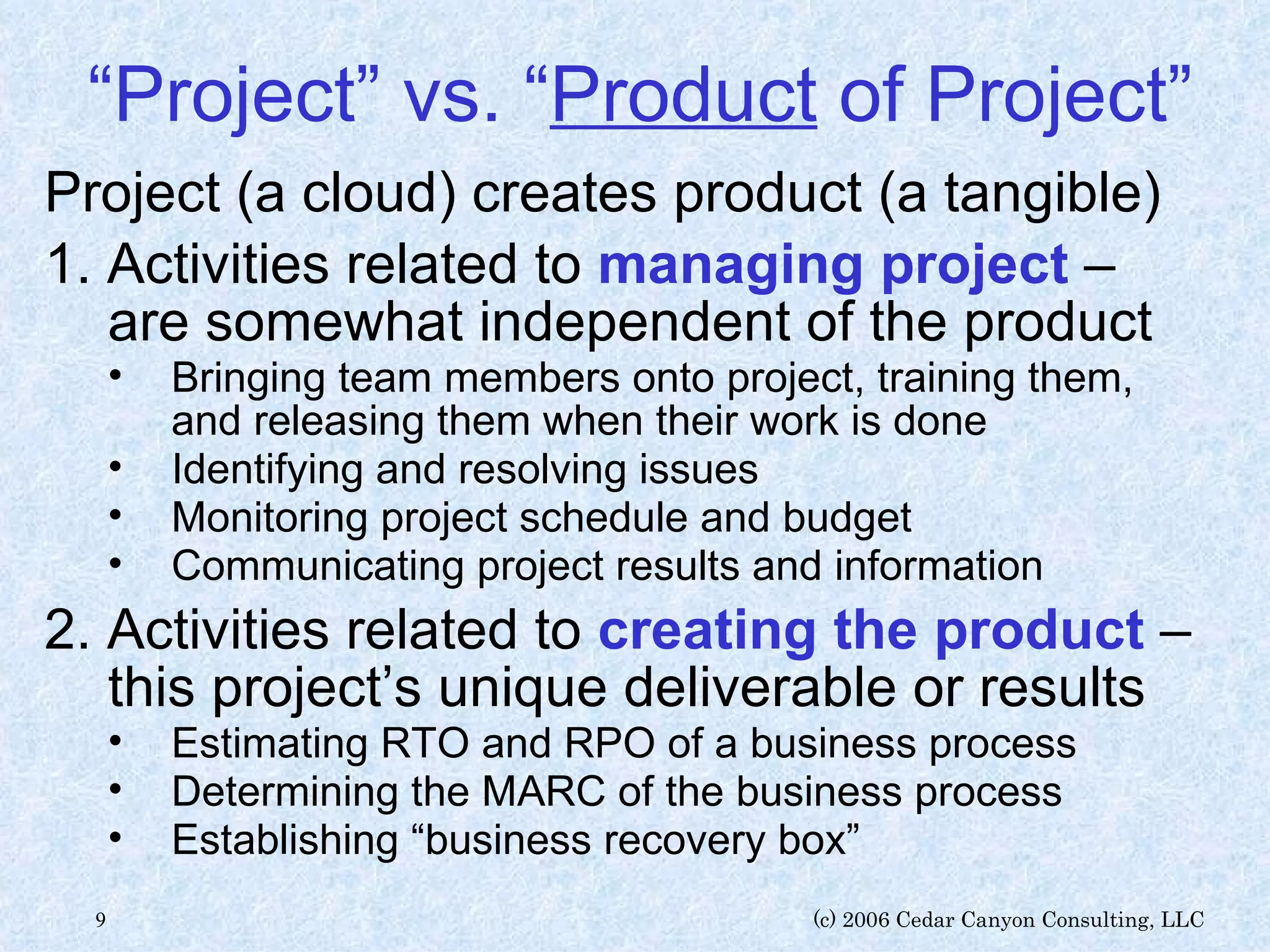 “ Project” vs. “ Product  of Project” Project (a cloud) creates product (a tangible) 1. Activities related to  managing project   – are somewhat independent of the product Bringing team members onto project, training them, and releasing them when their work is done Identifying and resolving issues Monitoring project schedule and budget Communicating project results and information 2. Activities related to  creating the product  – this project’s unique deliverable or results  Estimating RTO and RPO of a business process Determining the MARC of the business process Establishing “business recovery box” 