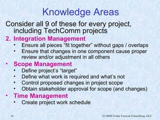 Knowledge Areas Consider all 9 of these for every project, including TechComm projects Integration Management Ensure all pieces “fit together” without gaps / overlaps Ensure that changes in one component cause proper review and/or adjustment in all others Scope Management   Define project’s “target” Define what work is required and what’s not Control proposed changes in project scope Obtain stakeholder approval for scope (and changes) Time Management   Create project work schedule 