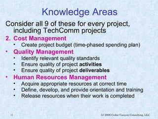 Knowledge Areas Consider all 9 of these for every project, including TechComm projects Cost Management Create project budget (time-phased spending plan) Quality Management   Identify relevant quality standards Ensure quality of project  activities Ensure quality of project  deliverables Human Resources Management   Acquire appropriate resources at correct time Define, develop, and provide orientation and training Release resources when their work is completed 