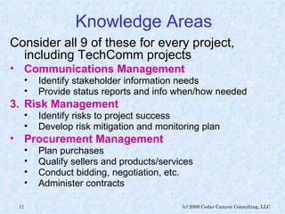 Knowledge Areas Consider all 9 of these for every project, including TechComm projects Communications Management   Identify stakeholder information needs Provide status reports and info when/how needed Risk Management Identify risks to project success Develop risk mitigation and monitoring plan Procurement Management   Plan purchases Qualify sellers and products/services Conduct bidding, negotiation, etc. Administer contracts 