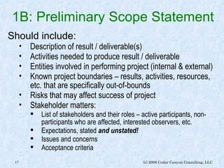 1B: Preliminary Scope Statement Should include: Description of result / deliverable(s) Activities needed to produce result / deliverable Entities involved in performing project (internal & external) Known project boundaries – results, activities, resources, etc. that are specifically out-of-bounds Risks that may affect success of project Stakeholder matters: List of stakeholders and their roles – active participants, non-participants who are affected, interested observers, etc. Expectations, stated  and unstated! Issues and concerns Acceptance criteria 